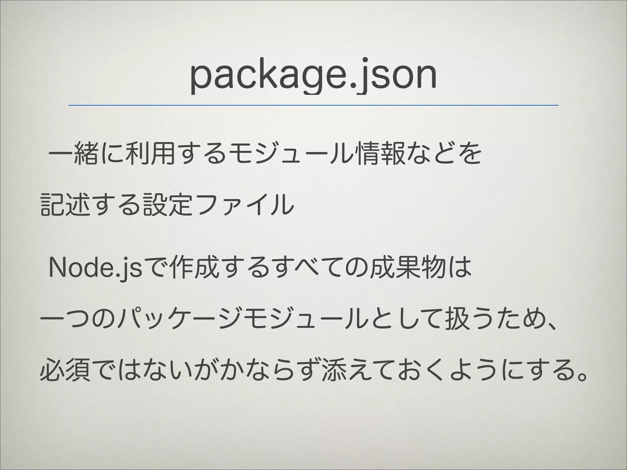 package.json
一緒に利用するモジュール情報などを
記述する設定ファイル
Node.jsで作成するすべての成果物は
一つのパッケージモジュールとして扱うため、
必須ではないがかならず添えておくようにする。
 