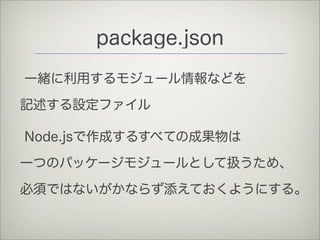 package.json
一緒に利用するモジュール情報などを
記述する設定ファイル
Node.jsで作成するすべての成果物は
一つのパッケージモジュールとして扱うため、
必須ではないがかならず添えておくようにする。
 