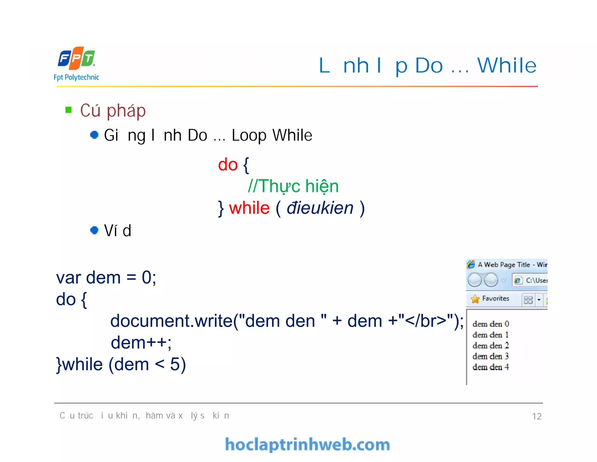 Cú pháp
Giống lệnh Do … Loop While
Ví dụ
Lệnh lặp Do … While
do {
//Thực hiện
} while ( đieukien )
Cú pháp
Giống lệnh Do … Loop While
Ví dụ
Cấu trúc điều khiển, hàm và xử lý sự kiện 12
var dem = 0;
do {
document.write("dem den " + dem +"</br>");
dem++;
}while (dem < 5)
 