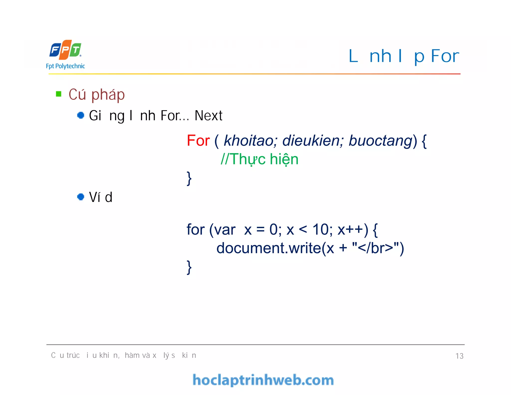 Cú pháp
Giống lệnh For… Next
Ví dụ
Lệnh lặp For
For ( khoitao; dieukien; buoctang) {
//Thực hiện
}
Cú pháp
Giống lệnh For… Next
Ví dụ
Cấu trúc điều khiển, hàm và xử lý sự kiện 13
for (var x = 0; x < 10; x++) {
document.write(x + "</br>")
}
 