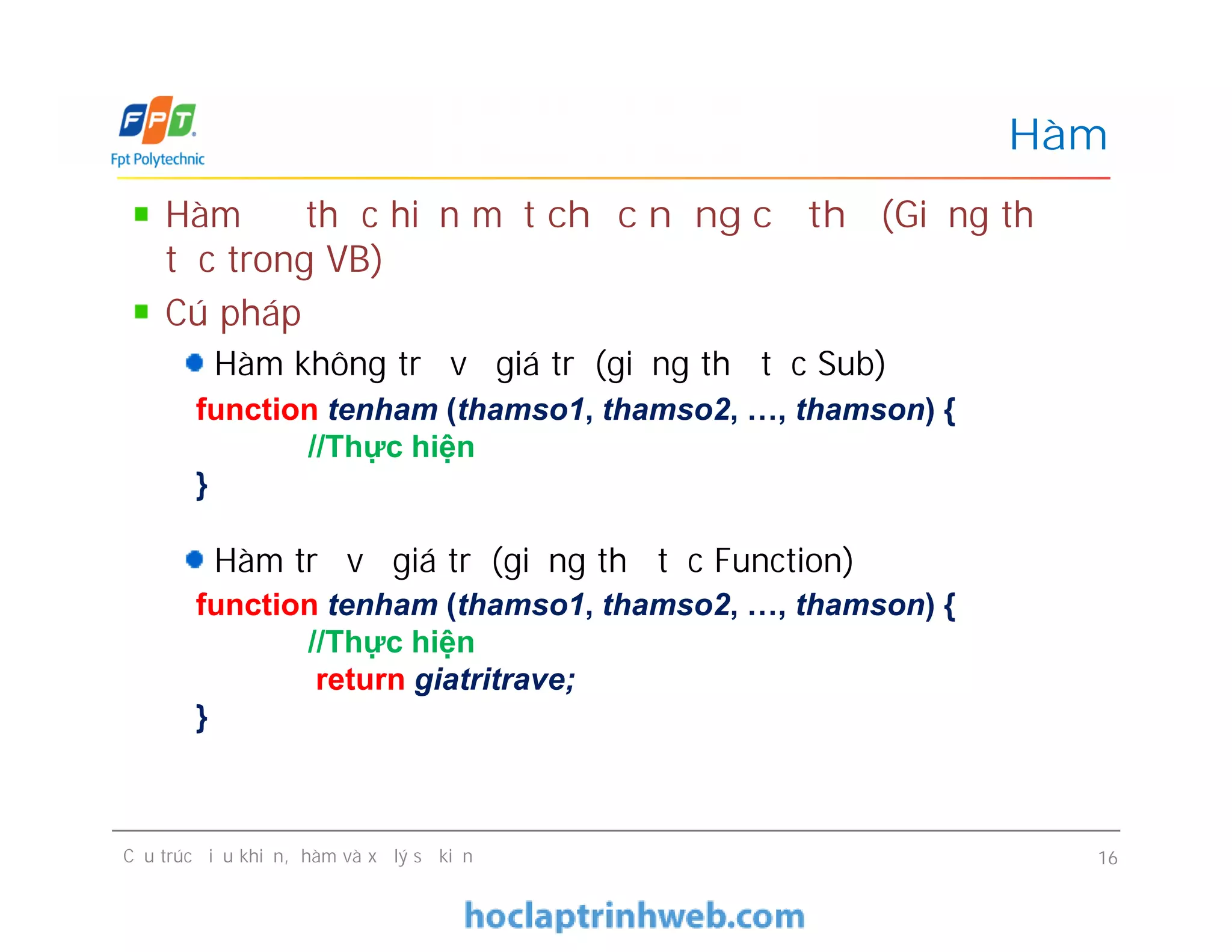 Hàm để thực hiện một chức năng cụ thể (Giống thủ
tục trong VB)
Cú pháp
Hàm không trả về giá trị (giống thủ tục Sub)
Hàm trả về giá trị (giống thủ tục Function)
Hàm
function tenham (thamso1, thamso2, …, thamson) {
//Thực hiện
}
Hàm để thực hiện một chức năng cụ thể (Giống thủ
tục trong VB)
Cú pháp
Hàm không trả về giá trị (giống thủ tục Sub)
Hàm trả về giá trị (giống thủ tục Function)
Cấu trúc điều khiển, hàm và xử lý sự kiện 16
function tenham (thamso1, thamso2, …, thamson) {
//Thực hiện
}
function tenham (thamso1, thamso2, …, thamson) {
//Thực hiện
return giatritrave;
}
 