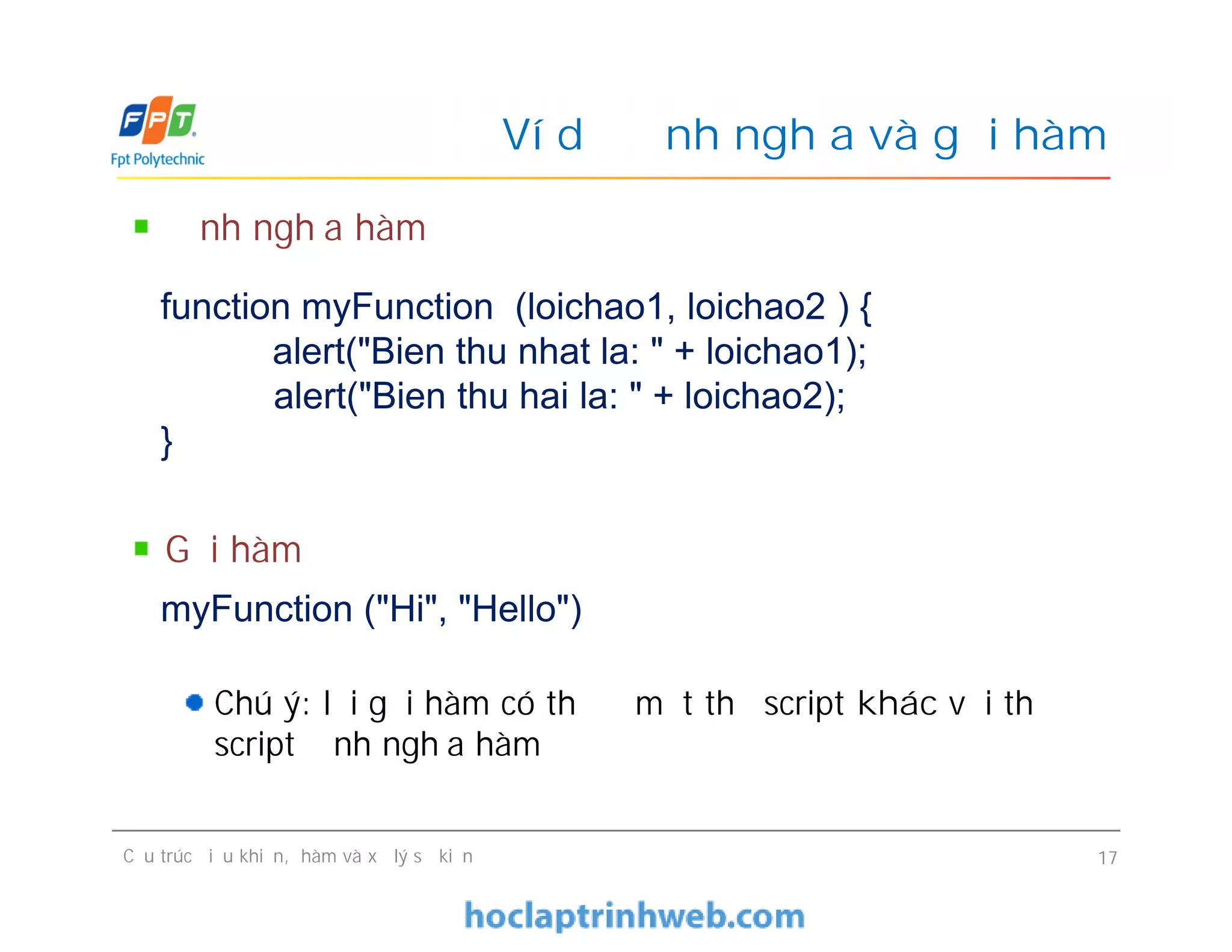 Ví dụ định nghĩa và gọi hàm
Định nghĩa hàm
Gọi hàm
Chú ý: lời gọi hàm có thể ở một thẻ script khác với thẻ
script định nghĩa hàm
function myFunction (loichao1, loichao2 ) {
alert("Bien thu nhat la: " + loichao1);
alert("Bien thu hai la: " + loichao2);
}
Cấu trúc điều khiển, hàm và xử lý sự kiện 17
Định nghĩa hàm
Gọi hàm
Chú ý: lời gọi hàm có thể ở một thẻ script khác với thẻ
script định nghĩa hàm
myFunction ("Hi", "Hello")
 