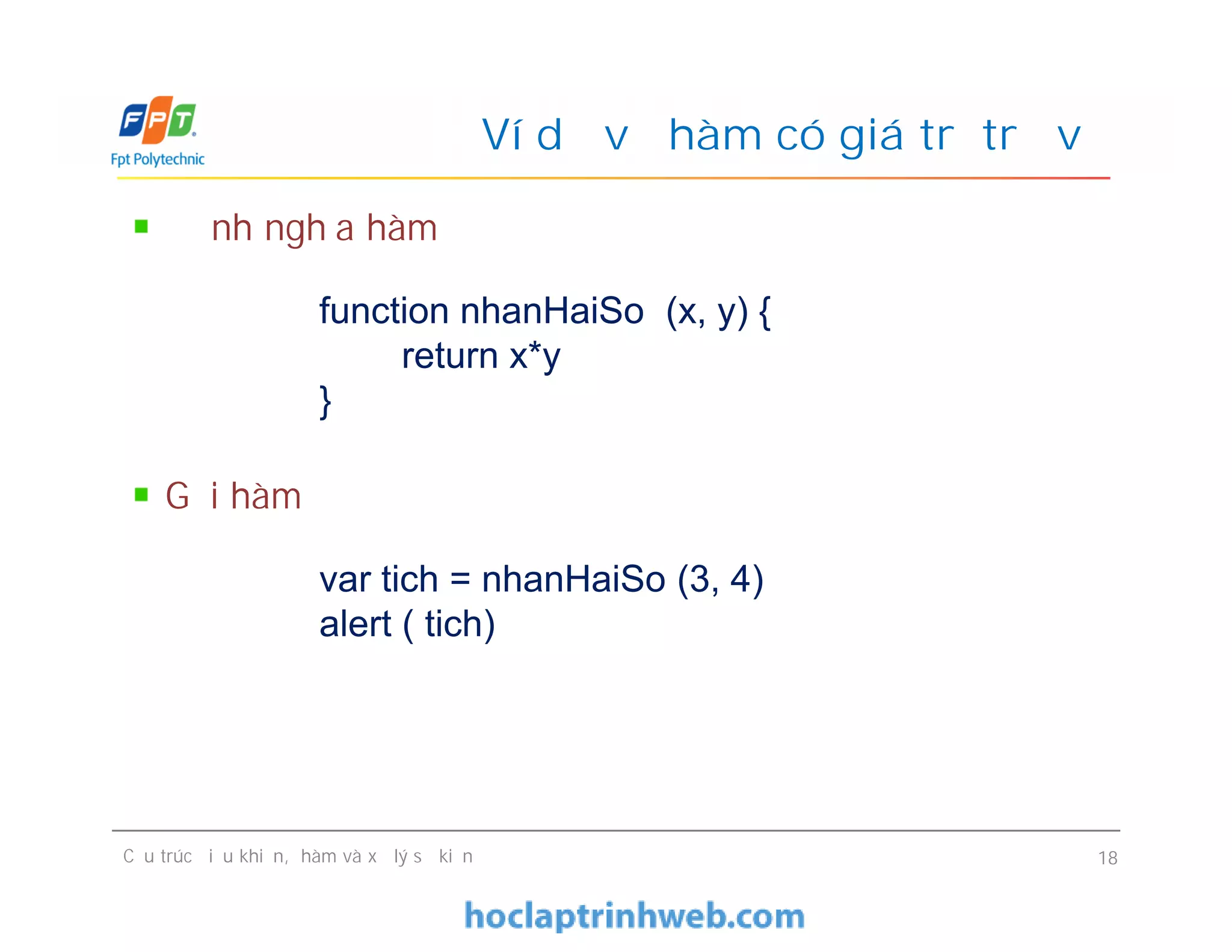 Định nghĩa hàm
Gọi hàm
Ví dụ về hàm có giá trị trả về
function nhanHaiSo (x, y) {
return x*y
}
var tich = nhanHaiSo (3, 4)
alert ( tich)
Định nghĩa hàm
Gọi hàm
Cấu trúc điều khiển, hàm và xử lý sự kiện 18
function nhanHaiSo (x, y) {
return x*y
}
var tich = nhanHaiSo (3, 4)
alert ( tich)
 