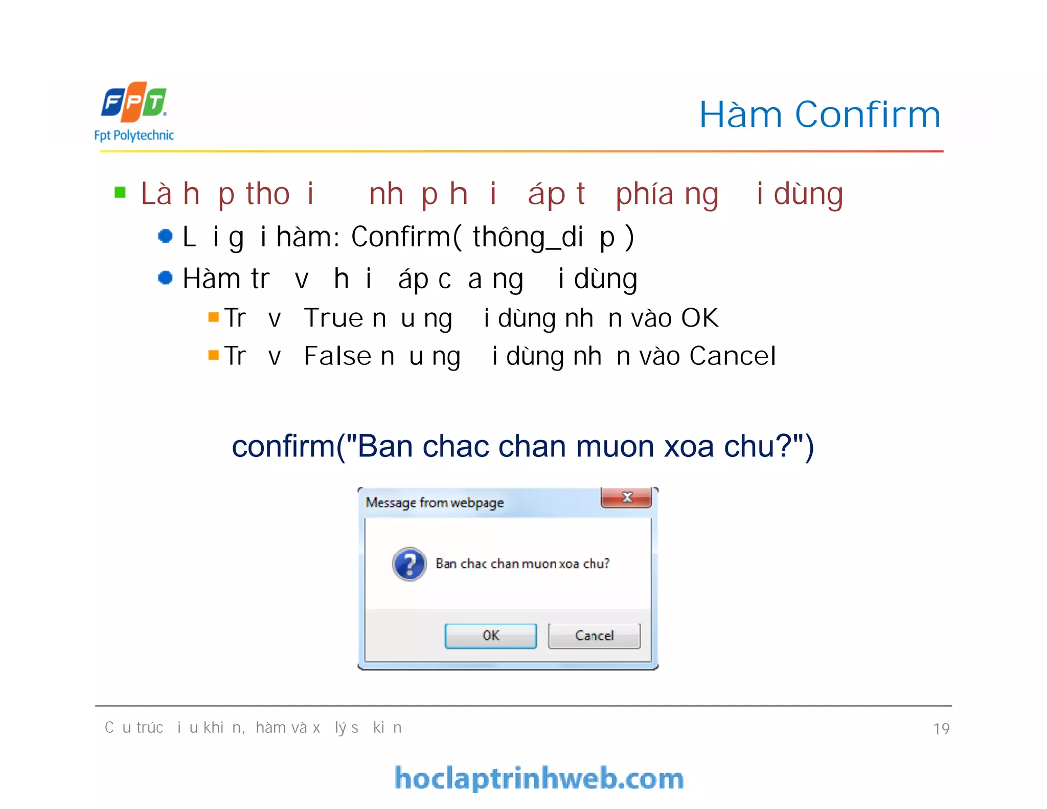 Là hộp thoại để nhập hồi đáp từ phía người dùng
Lời gọi hàm: Confirm( thông_diệp )
Hàm trả về hồi đáp của người dùng
Trả về True nếu người dùng nhấn vào OK
Trả về False nếu người dùng nhấn vào Cancel
Hàm Confirm
Cấu trúc điều khiển, hàm và xử lý sự kiện 19
confirm("Ban chac chan muon xoa chu?")
 