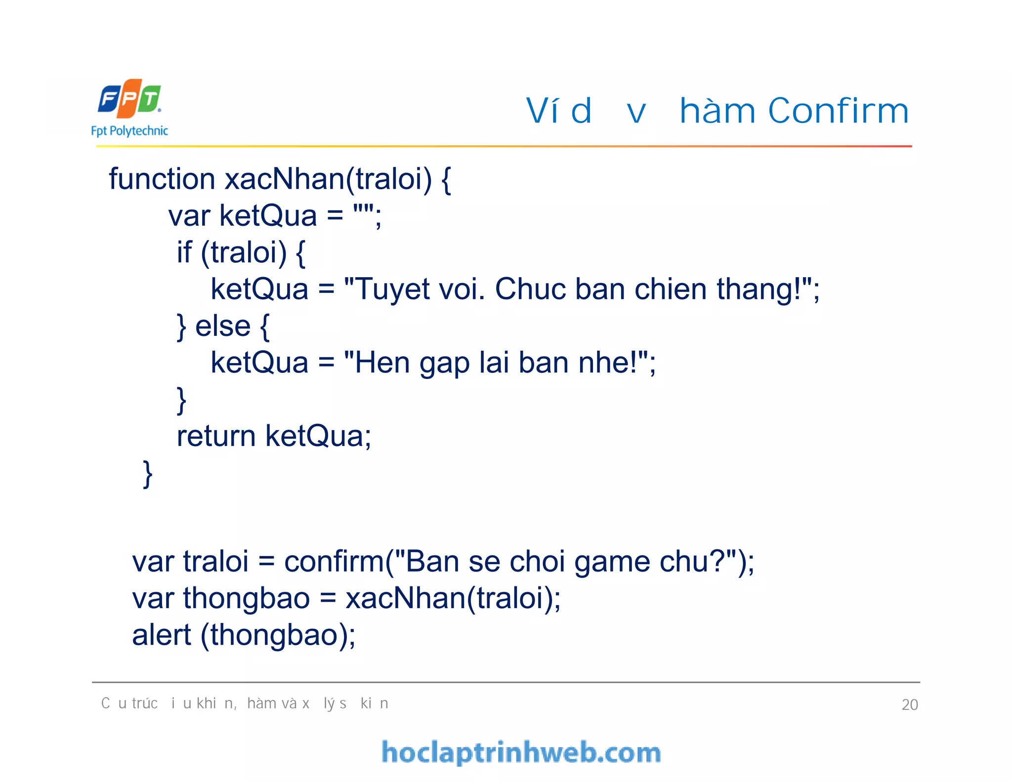 Ví dụ về hàm Confirm
function xacNhan(traloi) {
var ketQua = "";
if (traloi) {
ketQua = "Tuyet voi. Chuc ban chien thang!";
} else {
ketQua = "Hen gap lai ban nhe!";
}
return ketQua;
}
Cấu trúc điều khiển, hàm và xử lý sự kiện 20
function xacNhan(traloi) {
var ketQua = "";
if (traloi) {
ketQua = "Tuyet voi. Chuc ban chien thang!";
} else {
ketQua = "Hen gap lai ban nhe!";
}
return ketQua;
}
var traloi = confirm("Ban se choi game chu?");
var thongbao = xacNhan(traloi);
alert (thongbao);
 