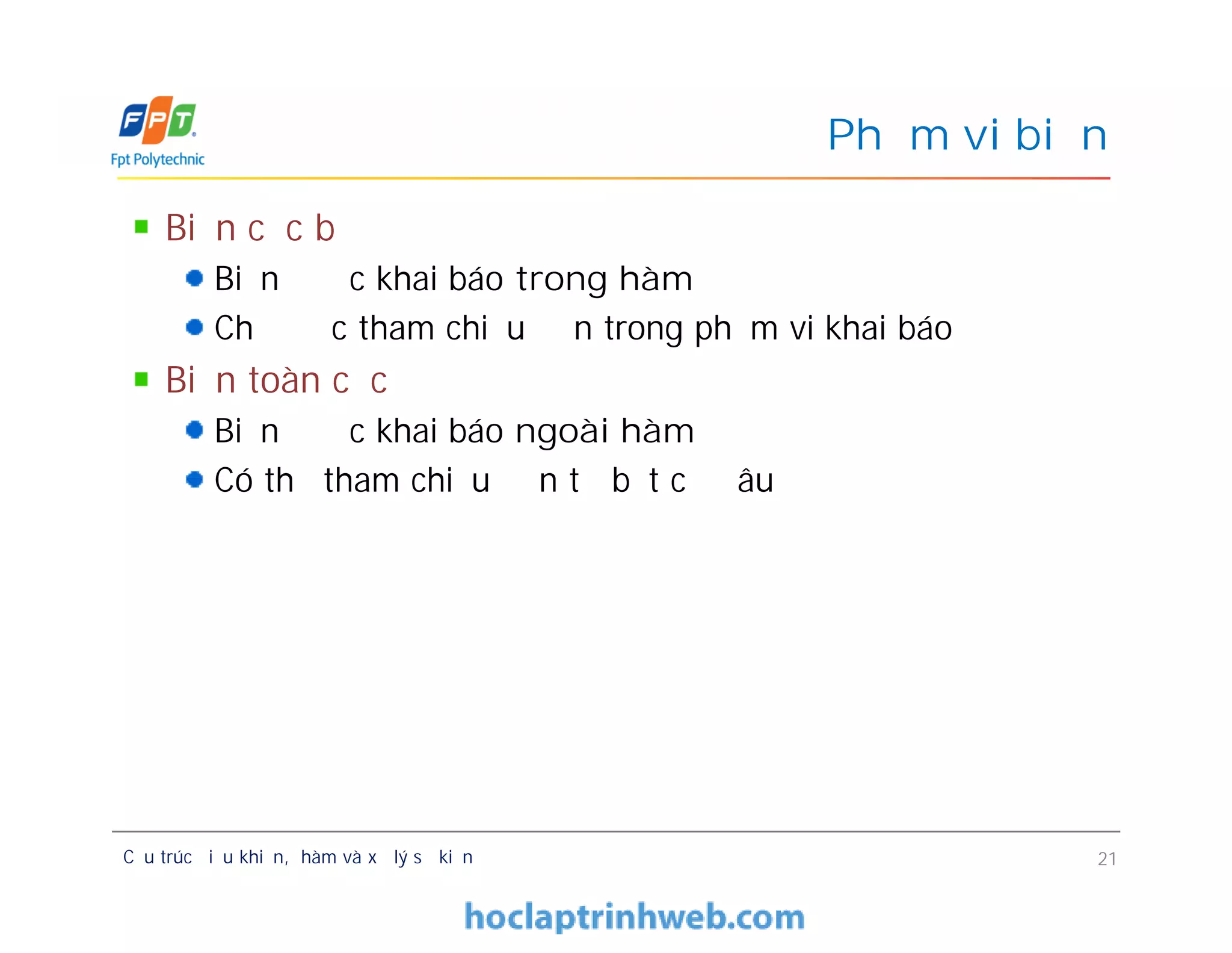 Biến cục bộ
Biến được khai báo trong hàm
Chỉ được tham chiếu đến trong phạm vi khai báo
Biến toàn cục
Biến được khai báo ngoài hàm
Có thể tham chiếu đến từ bất cứ đâu
Phạm vi biến
Biến cục bộ
Biến được khai báo trong hàm
Chỉ được tham chiếu đến trong phạm vi khai báo
Biến toàn cục
Biến được khai báo ngoài hàm
Có thể tham chiếu đến từ bất cứ đâu
Cấu trúc điều khiển, hàm và xử lý sự kiện 21
 