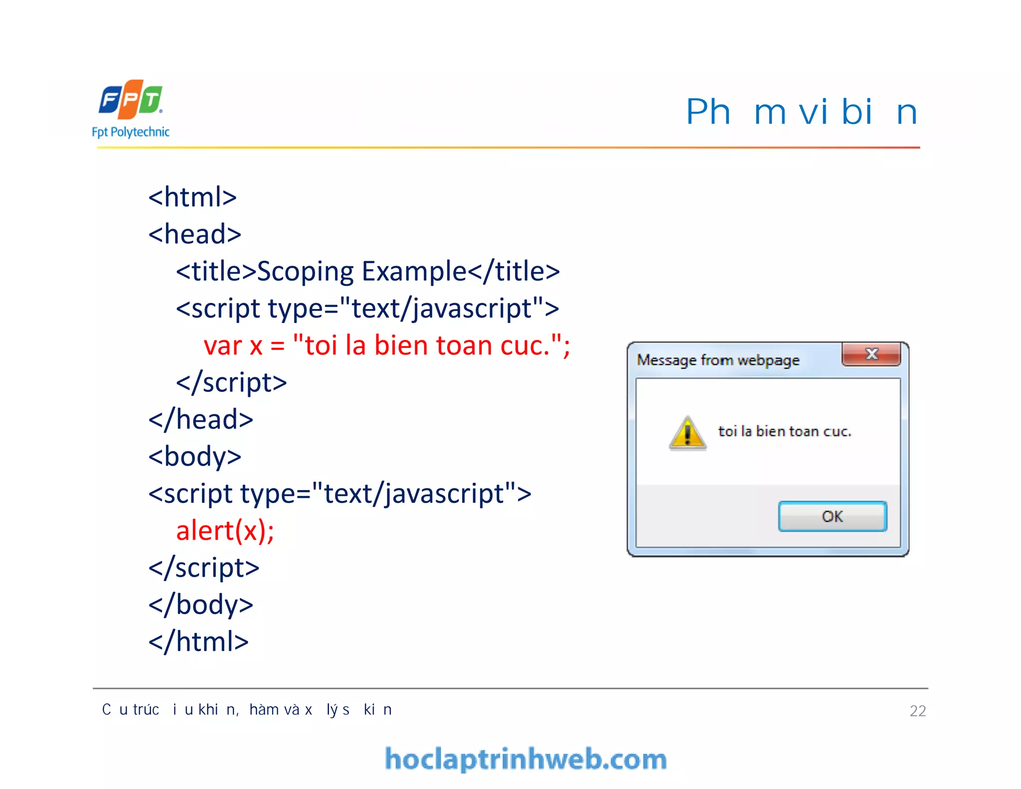 Phạm vi biến
<html>
<head>
<title>Scoping Example</title>
<script type="text/javascript">
var x = "toi la bien toan cuc.";
</script>
</head>
<body>
<script type="text/javascript">
alert(x);
</script>
</body>
</html>
Cấu trúc điều khiển, hàm và xử lý sự kiện 22
<html>
<head>
<title>Scoping Example</title>
<script type="text/javascript">
var x = "toi la bien toan cuc.";
</script>
</head>
<body>
<script type="text/javascript">
alert(x);
</script>
</body>
</html>
 
