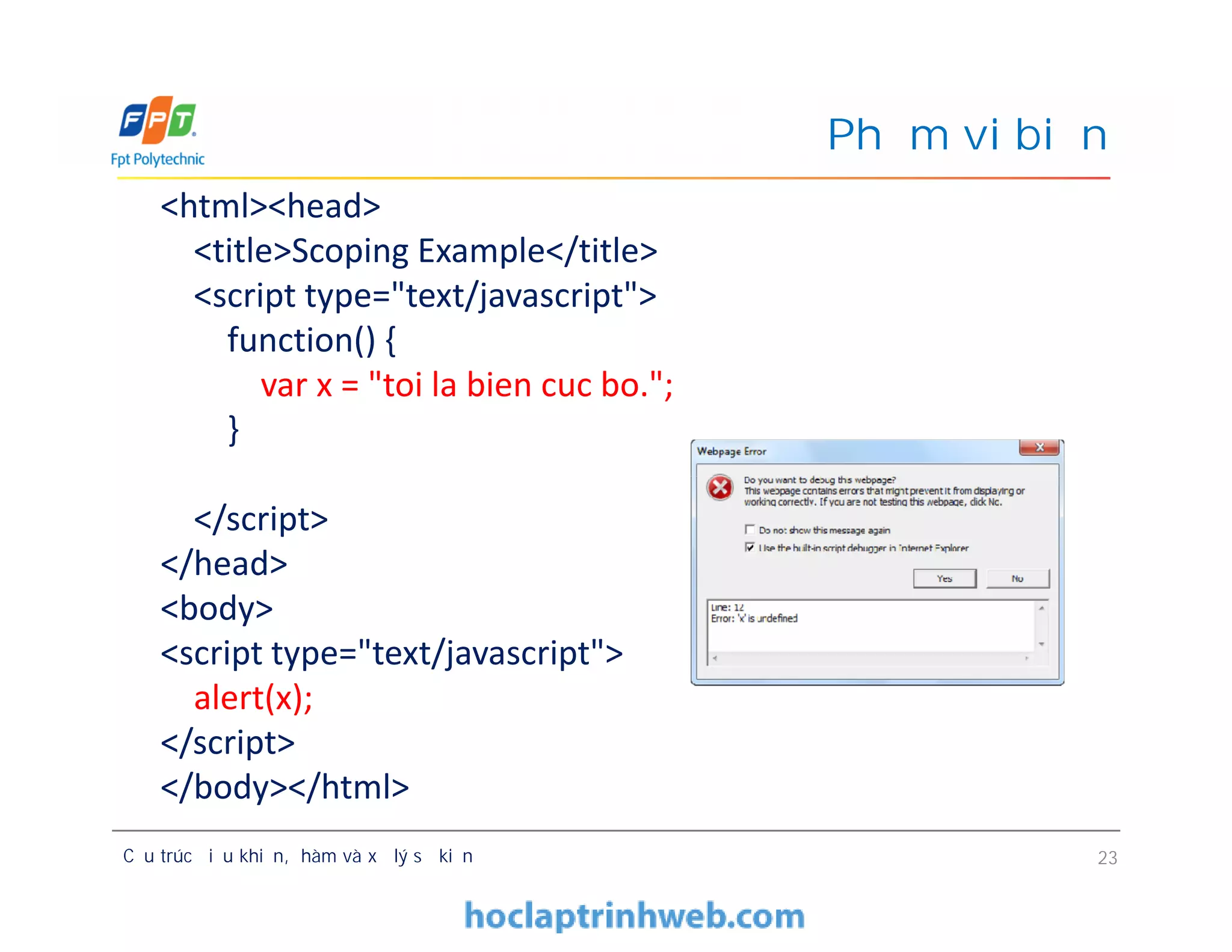 Phạm vi biến
<html><head>
<title>Scoping Example</title>
<script type="text/javascript">
function() {
var x = "toi la bien cuc bo.";
}
</script>
</head>
<body>
<script type="text/javascript">
alert(x);
</script>
</body></html>
Cấu trúc điều khiển, hàm và xử lý sự kiện 23
<html><head>
<title>Scoping Example</title>
<script type="text/javascript">
function() {
var x = "toi la bien cuc bo.";
}
</script>
</head>
<body>
<script type="text/javascript">
alert(x);
</script>
</body></html>
 