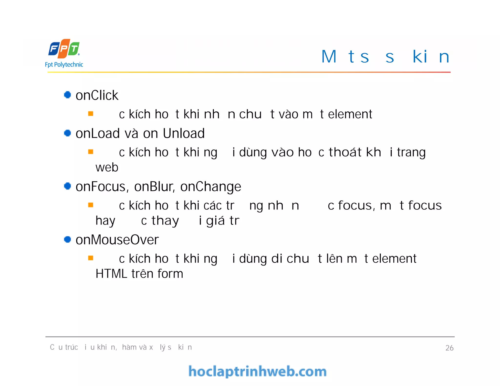 Một số sự kiện
onClick
Được kích hoạt khi nhấn chuột vào một element
onLoad và on Unload
Được kích hoạt khi người dùng vào hoặc thoát khỏi trang
web
onFocus, onBlur, onChange
Được kích hoạt khi các trường nhận được focus, mất focus
hay được thay đổi giá trị
onMouseOver
Được kích hoạt khi người dùng di chuột lên một element
HTML trên form
onClick
Được kích hoạt khi nhấn chuột vào một element
onLoad và on Unload
Được kích hoạt khi người dùng vào hoặc thoát khỏi trang
web
onFocus, onBlur, onChange
Được kích hoạt khi các trường nhận được focus, mất focus
hay được thay đổi giá trị
onMouseOver
Được kích hoạt khi người dùng di chuột lên một element
HTML trên form
Cấu trúc điều khiển, hàm và xử lý sự kiện 26
 