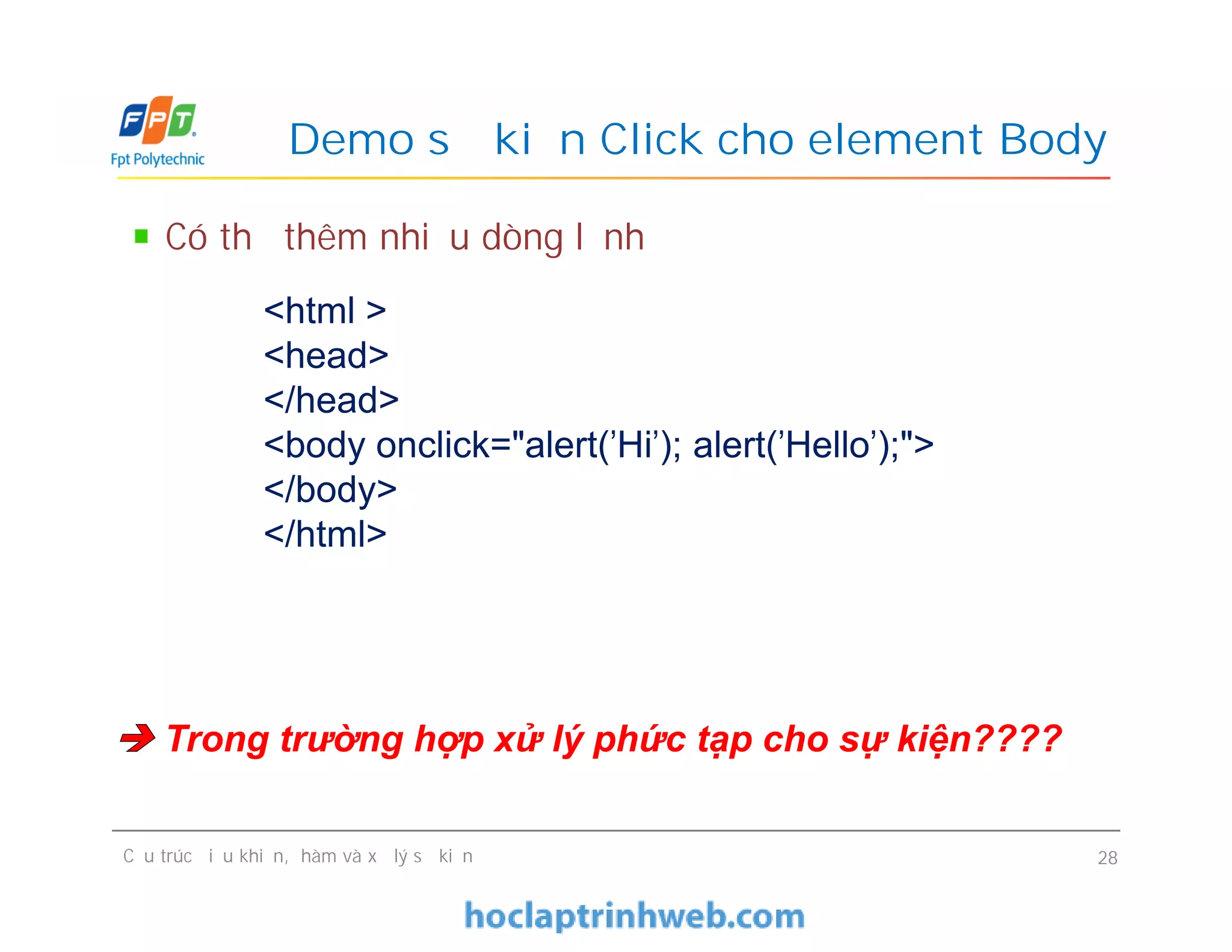 Demo sự kiện Click cho element Body
Có thể thêm nhiều dòng lệnh
<html >
<head>
</head>
<body onclick="alert('Hi'); alert('Hello');">
</body>
</html>
Cấu trúc điều khiển, hàm và xử lý sự kiện 28
<html >
<head>
</head>
<body onclick="alert('Hi'); alert('Hello');">
</body>
</html>
 Trong trường hợp xử lý phức tạp cho sự kiện????
 