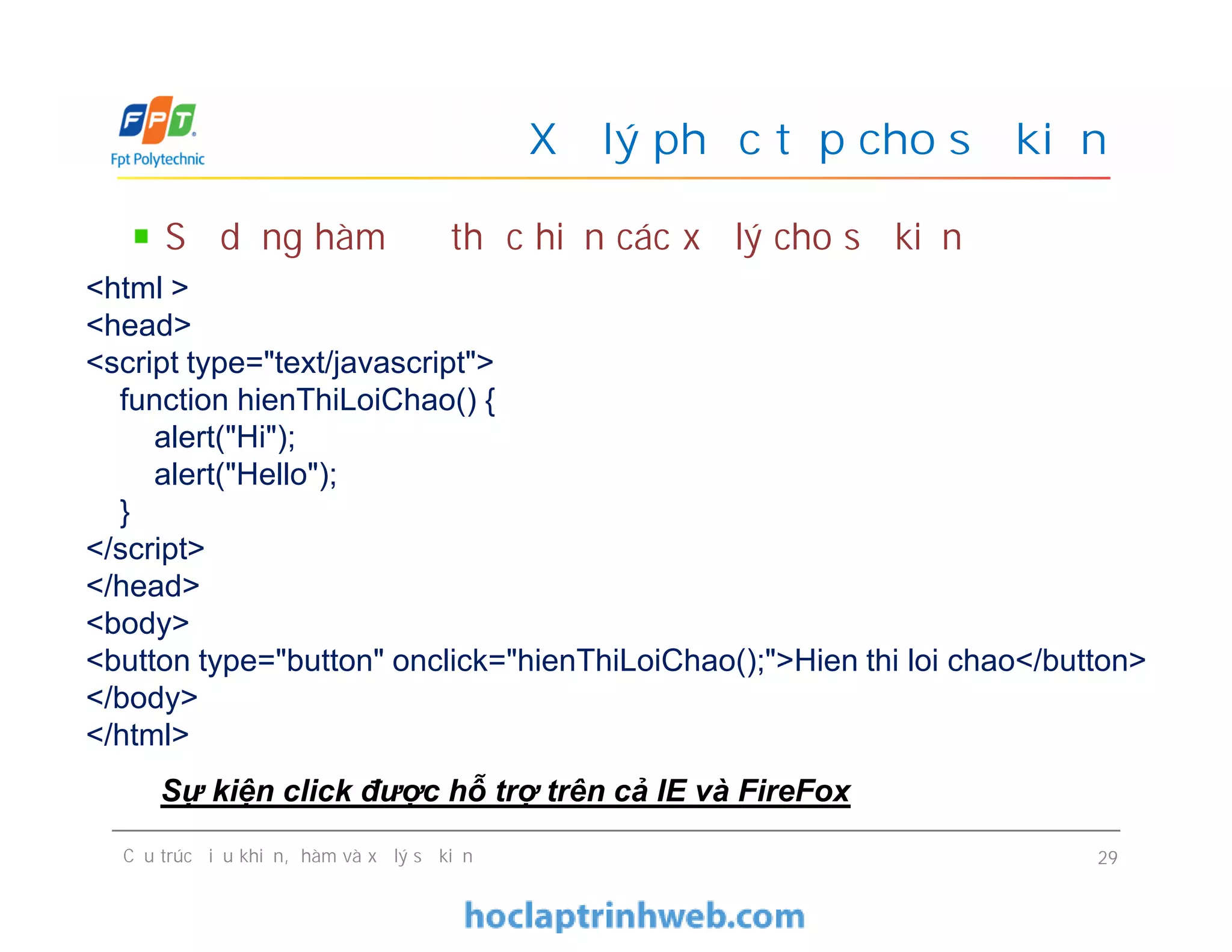 Xử lý phức tạp cho sự kiện
Sử dụng hàm để thực hiện các xử lý cho sự kiện
<html >
<head>
<script type="text/javascript">
function hienThiLoiChao() {
alert("Hi");
alert("Hello");
}
</script>
</head>
<body>
<button type="button" onclick="hienThiLoiChao();">Hien thi loi chao</button>
</body>
</html>
Cấu trúc điều khiển, hàm và xử lý sự kiện 29
<html >
<head>
<script type="text/javascript">
function hienThiLoiChao() {
alert("Hi");
alert("Hello");
}
</script>
</head>
<body>
<button type="button" onclick="hienThiLoiChao();">Hien thi loi chao</button>
</body>
</html>
Sự kiện click được hỗ trợ trên cả IE và FireFox
 