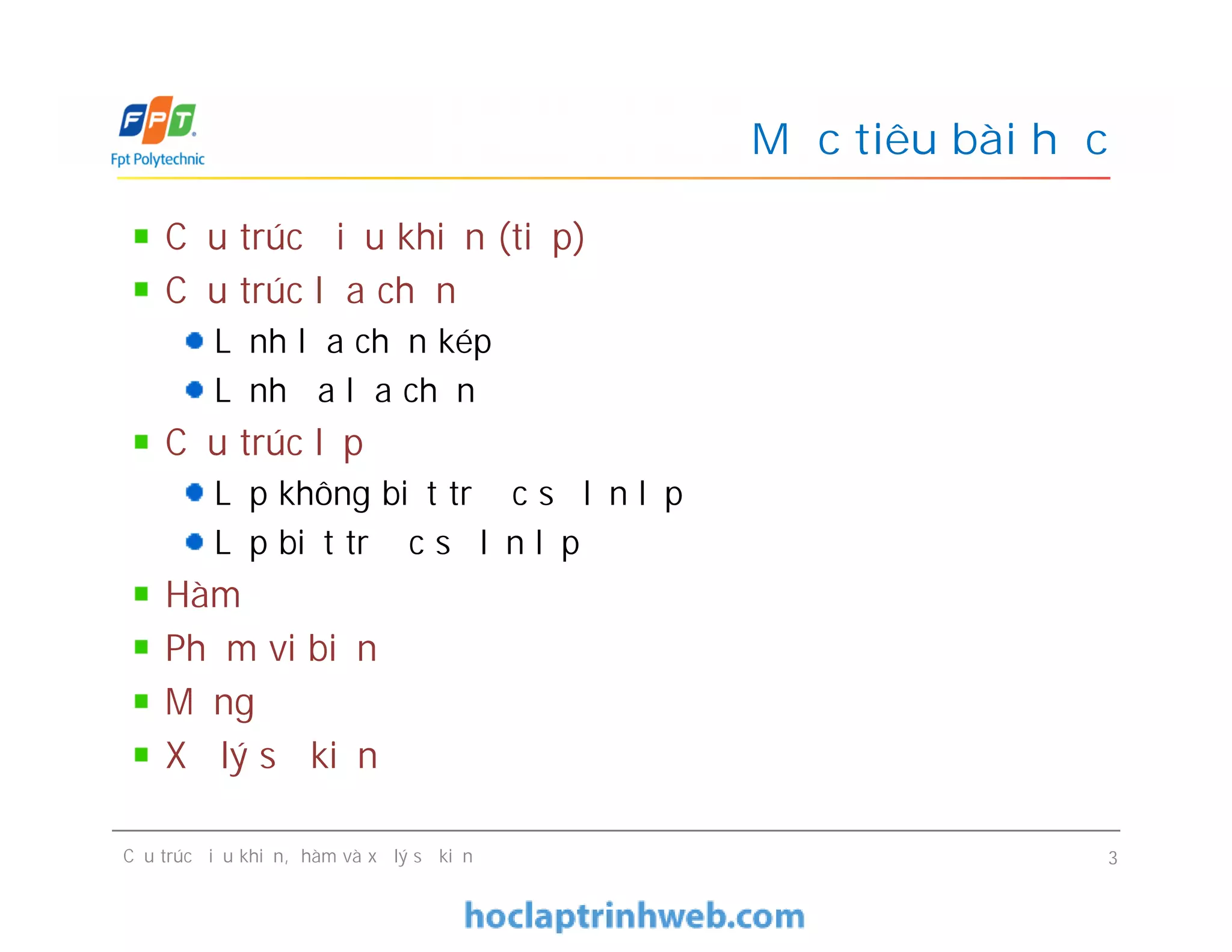 Mục tiêu bài học
Cấu trúc điều khiển (tiếp)
Cấu trúc lựa chọn
Lệnh lựa chọn kép
Lệnh đa lựa chọn
Cấu trúc lặp
Lặp không biết trước số lần lặp
Lặp biết trước số lần lặp
Hàm
Phạm vi biến
Mảng
Xử lý sự kiện
Cấu trúc điều khiển (tiếp)
Cấu trúc lựa chọn
Lệnh lựa chọn kép
Lệnh đa lựa chọn
Cấu trúc lặp
Lặp không biết trước số lần lặp
Lặp biết trước số lần lặp
Hàm
Phạm vi biến
Mảng
Xử lý sự kiện
Cấu trúc điều khiển, hàm và xử lý sự kiện 3
 