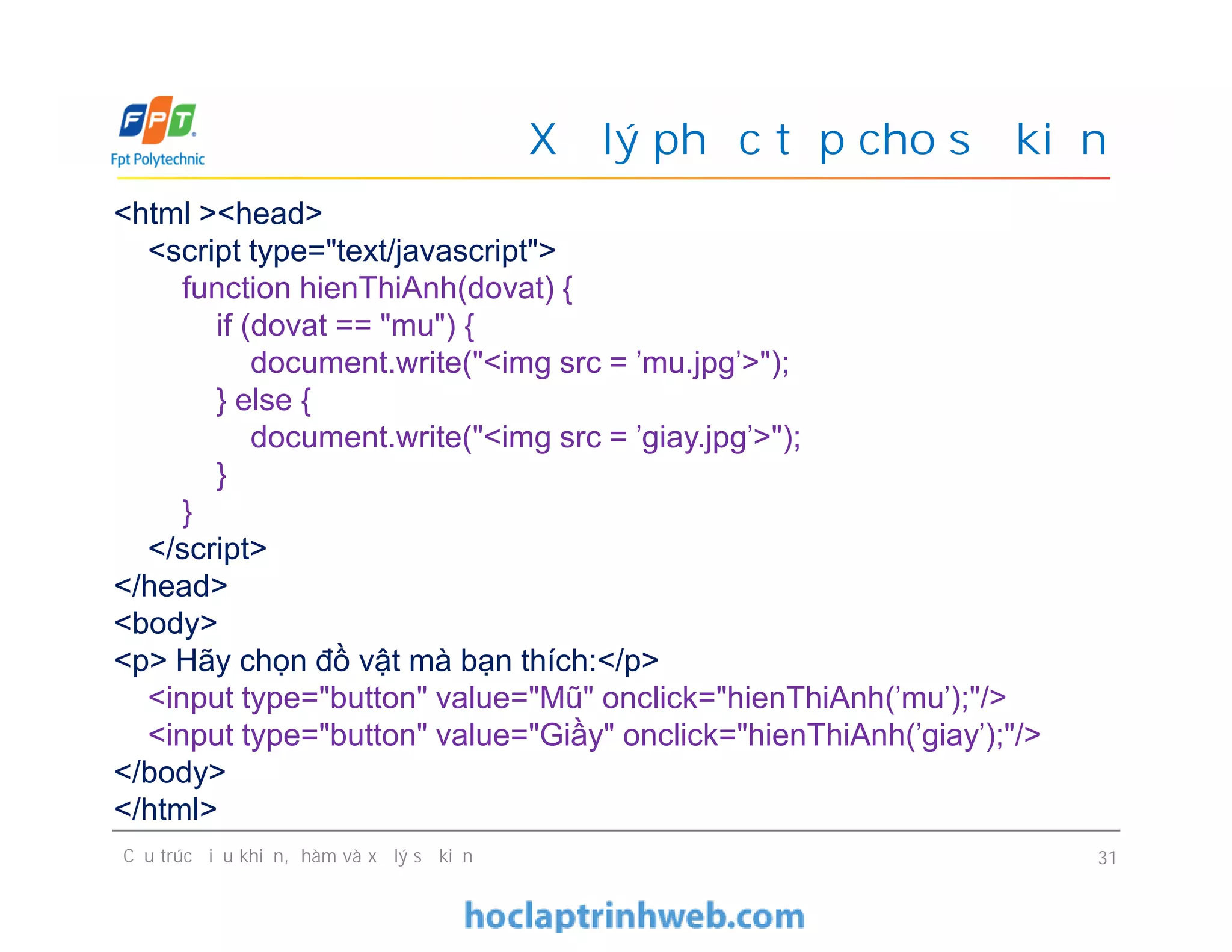 Xử lý phức tạp cho sự kiện
<html ><head>
<script type="text/javascript">
function hienThiAnh(dovat) {
if (dovat == "mu") {
document.write("<img src = 'mu.jpg'>");
} else {
document.write("<img src = 'giay.jpg'>");
}
}
</script>
</head>
<body>
<p> Hãy chọn đồ vật mà bạn thích:</p>
<input type="button" value="Mũ" onclick="hienThiAnh('mu');"/>
<input type="button" value="Giầy" onclick="hienThiAnh('giay');"/>
</body>
</html>
Cấu trúc điều khiển, hàm và xử lý sự kiện 31
<html ><head>
<script type="text/javascript">
function hienThiAnh(dovat) {
if (dovat == "mu") {
document.write("<img src = 'mu.jpg'>");
} else {
document.write("<img src = 'giay.jpg'>");
}
}
</script>
</head>
<body>
<p> Hãy chọn đồ vật mà bạn thích:</p>
<input type="button" value="Mũ" onclick="hienThiAnh('mu');"/>
<input type="button" value="Giầy" onclick="hienThiAnh('giay');"/>
</body>
</html>
 