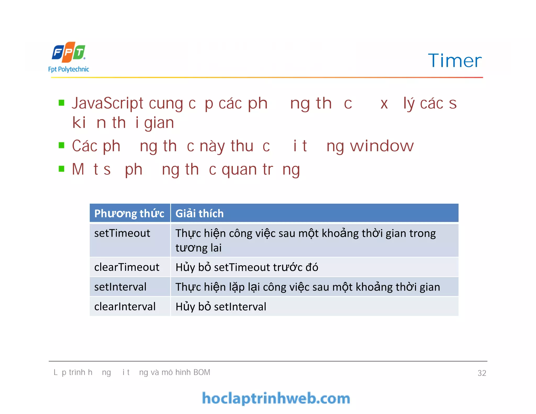 Timer
JavaScript cung cấp các phương thức để xử lý các sự
kiện thời gian
Các phương thức này thuộc đối tượng window
Một số phương thức quan trọng
Phương thức Giải thích
Lập trình hướng đối tượng và mô hình BOM 32
Phương thức Giải thích
setTimeout Thực hiện công việc sau một khoảng thời gian trong
tương lai
clearTimeout Hủy bỏ setTimeout trước đó
setInterval Thực hiện lặp lại công việc sau một khoảng thời gian
clearInterval Hủy bỏ setInterval
 