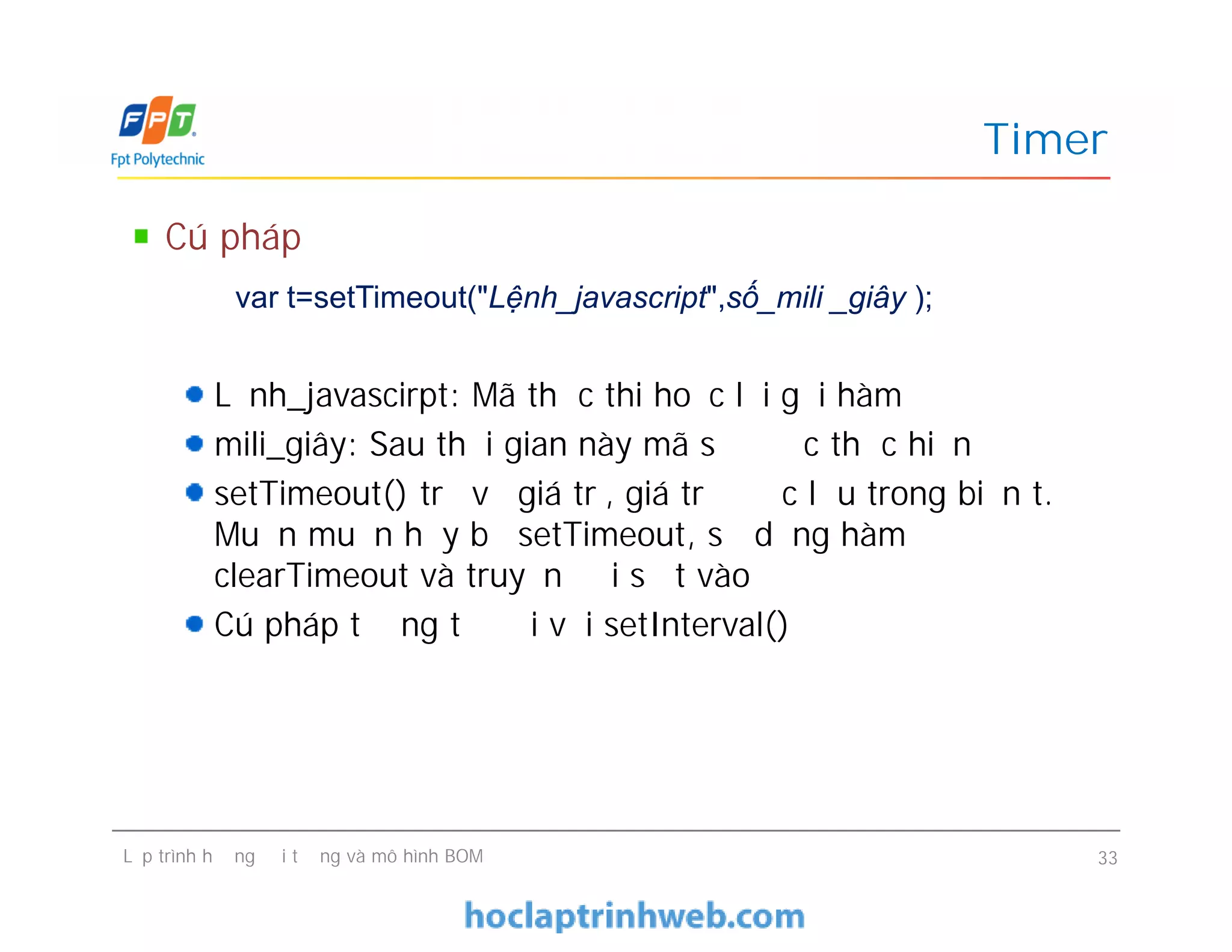 Timer
Cú pháp
Lệnh_javascirpt: Mã thực thi hoặc lời gọi hàm
mili_giây: Sau thời gian này mã sẽ được thực hiện
setTimeout() trả về giá trị, giá trị được lưu trong biến t.
Muốn muốn hủy bỏ setTimeout, sử dụng hàm
clearTimeout và truyền đối số t vào
Cú pháp tương tự đối với setInterval()
var t=setTimeout("Lệnh_javascript",số_mili _giây );
Cú pháp
Lệnh_javascirpt: Mã thực thi hoặc lời gọi hàm
mili_giây: Sau thời gian này mã sẽ được thực hiện
setTimeout() trả về giá trị, giá trị được lưu trong biến t.
Muốn muốn hủy bỏ setTimeout, sử dụng hàm
clearTimeout và truyền đối số t vào
Cú pháp tương tự đối với setInterval()
Lập trình hướng đối tượng và mô hình BOM 33
 