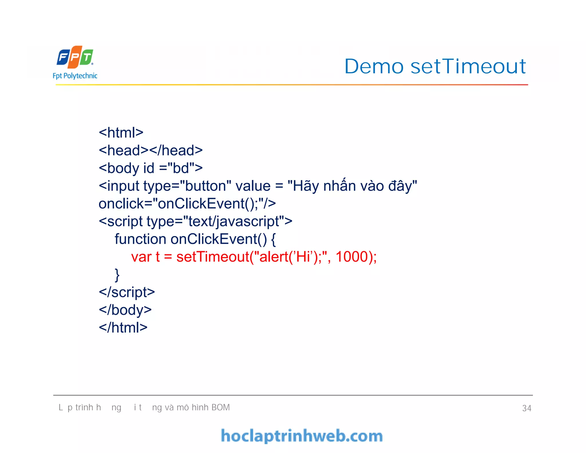Demo setTimeout
<html>
<head></head>
<body id ="bd">
<input type="button" value = "Hãy nhấn vào đây"
onclick="onClickEvent();"/>
<script type="text/javascript">
function onClickEvent() {
var t = setTimeout("alert('Hi');", 1000);
}
</script>
</body>
</html>
Lập trình hướng đối tượng và mô hình BOM 34
<html>
<head></head>
<body id ="bd">
<input type="button" value = "Hãy nhấn vào đây"
onclick="onClickEvent();"/>
<script type="text/javascript">
function onClickEvent() {
var t = setTimeout("alert('Hi');", 1000);
}
</script>
</body>
</html>
 