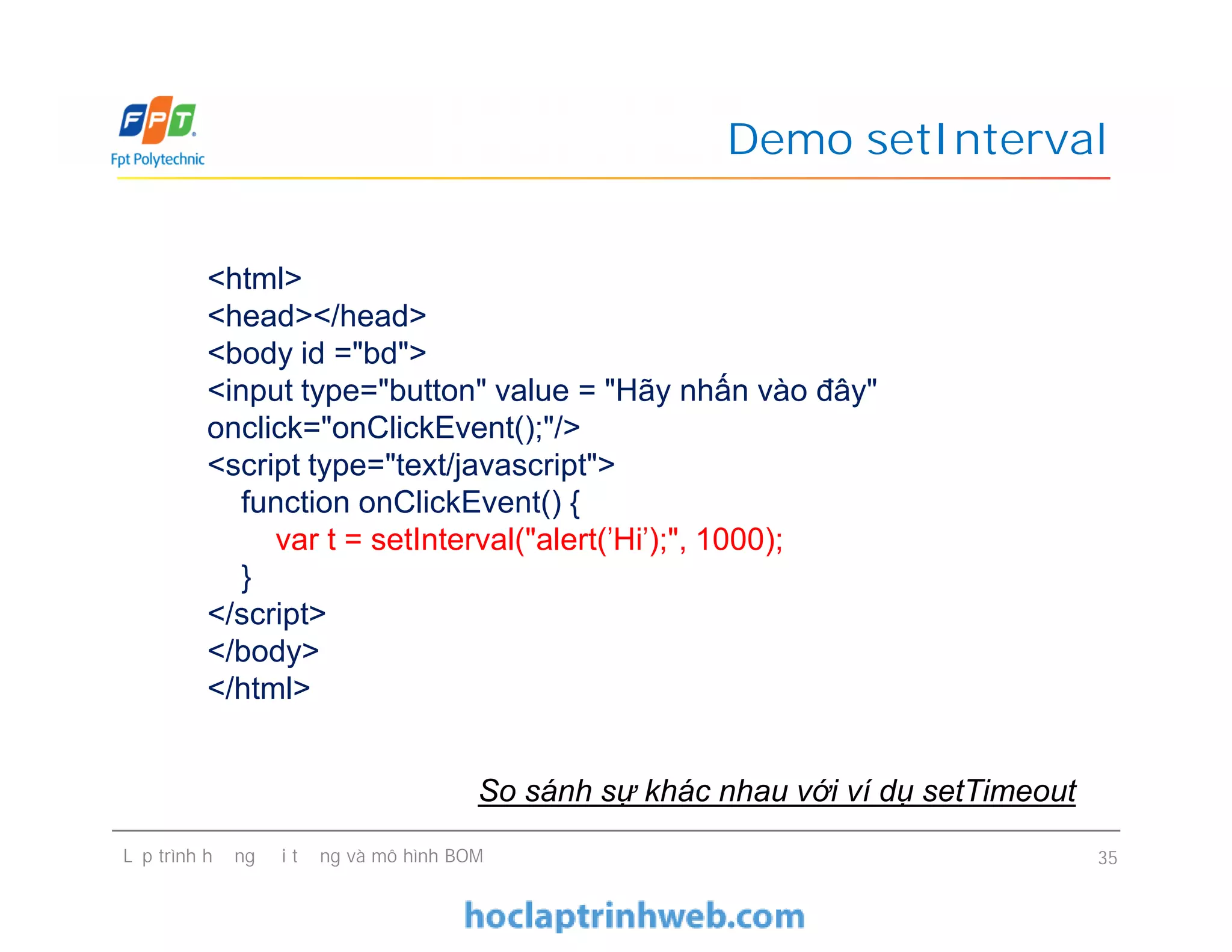 Demo setInterval
<html>
<head></head>
<body id ="bd">
<input type="button" value = "Hãy nhấn vào đây"
onclick="onClickEvent();"/>
<script type="text/javascript">
function onClickEvent() {
var t = setInterval("alert('Hi');", 1000);
}
</script>
</body>
</html>
Lập trình hướng đối tượng và mô hình BOM 35
<html>
<head></head>
<body id ="bd">
<input type="button" value = "Hãy nhấn vào đây"
onclick="onClickEvent();"/>
<script type="text/javascript">
function onClickEvent() {
var t = setInterval("alert('Hi');", 1000);
}
</script>
</body>
</html>
So sánh sự khác nhau với ví dụ setTimeout
 