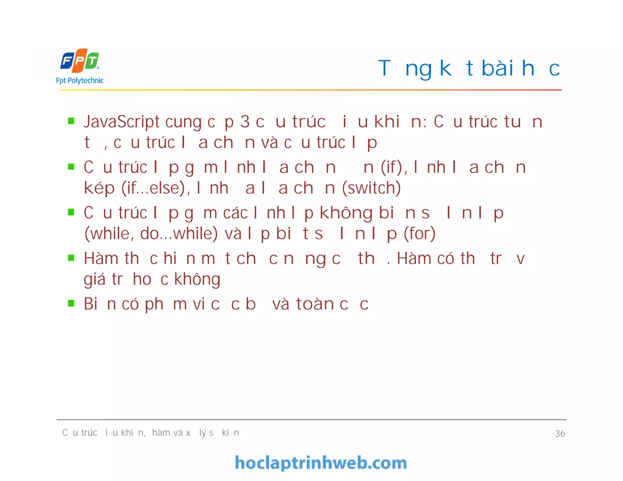 JavaScript cung cấp 3 cấu trúc điều khiển: Cấu trúc tuần
tự, cấu trúc lựa chọn và cấu trúc lặp
Cấu trúc lặp gồm lệnh lựa chọn đơn (if), lệnh lựa chọn
kép (if…else), lệnh đa lựa chọn (switch)
Cấu trúc lặp gồm các lệnh lặp không biến số lần lặp
(while, do…while) và lặp biết số lần lặp (for)
Hàm thực hiện một chức năng cụ thể. Hàm có thể trả về
giá trị hoặc không
Biến có phạm vi cục bộ và toàn cục
Tổng kết bài học
JavaScript cung cấp 3 cấu trúc điều khiển: Cấu trúc tuần
tự, cấu trúc lựa chọn và cấu trúc lặp
Cấu trúc lặp gồm lệnh lựa chọn đơn (if), lệnh lựa chọn
kép (if…else), lệnh đa lựa chọn (switch)
Cấu trúc lặp gồm các lệnh lặp không biến số lần lặp
(while, do…while) và lặp biết số lần lặp (for)
Hàm thực hiện một chức năng cụ thể. Hàm có thể trả về
giá trị hoặc không
Biến có phạm vi cục bộ và toàn cục
Cấu trúc điều khiển, hàm và xử lý sự kiện 36
 