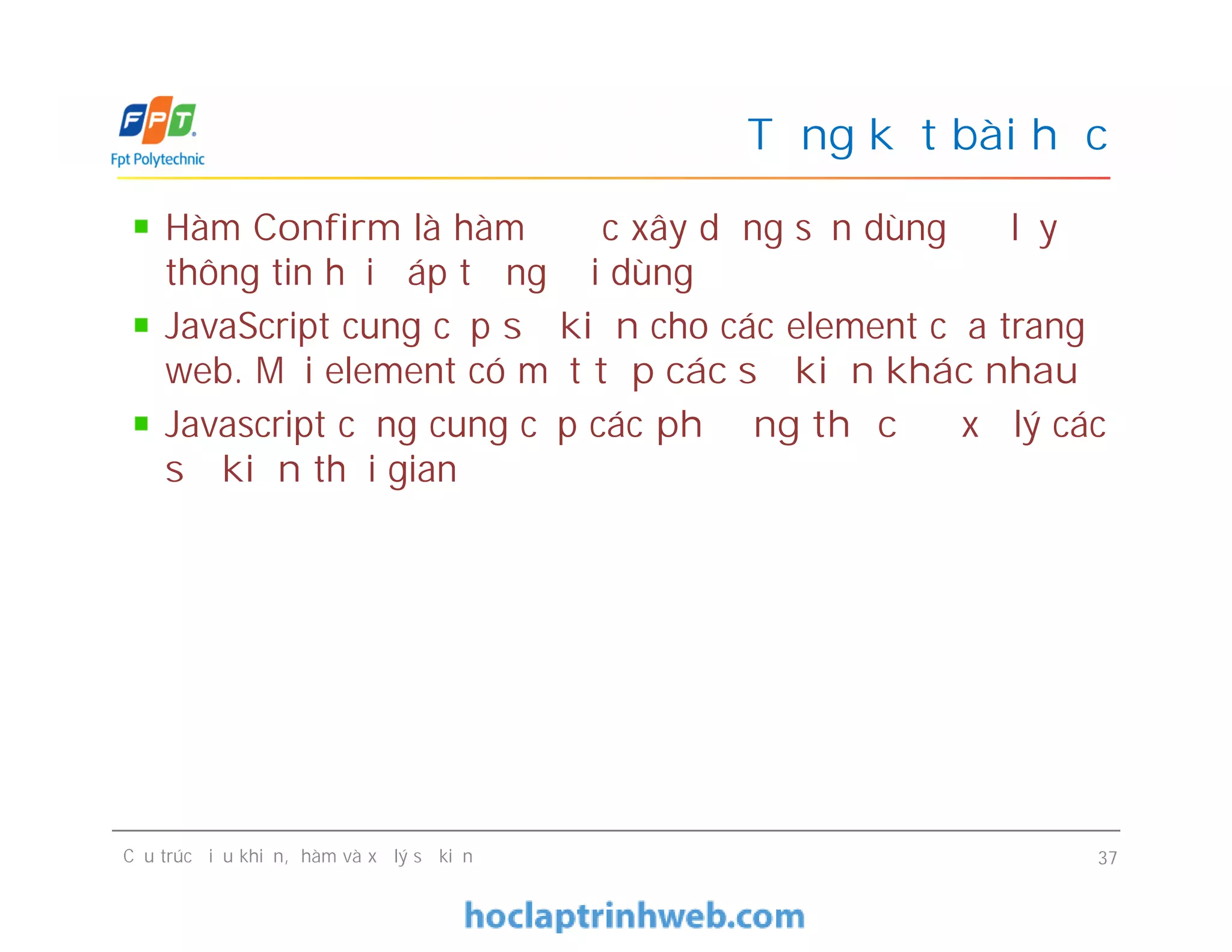 Hàm Confirm là hàm được xây dựng sẵn dùng để lấy
thông tin hồi đáp từ người dùng
JavaScript cung cấp sự kiện cho các element của trang
web. Mỗi element có một tập các sự kiện khác nhau
Javascript cũng cung cấp các phương thức để xử lý các
sự kiện thời gian
Tổng kết bài học
Hàm Confirm là hàm được xây dựng sẵn dùng để lấy
thông tin hồi đáp từ người dùng
JavaScript cung cấp sự kiện cho các element của trang
web. Mỗi element có một tập các sự kiện khác nhau
Javascript cũng cung cấp các phương thức để xử lý các
sự kiện thời gian
Cấu trúc điều khiển, hàm và xử lý sự kiện 37
 