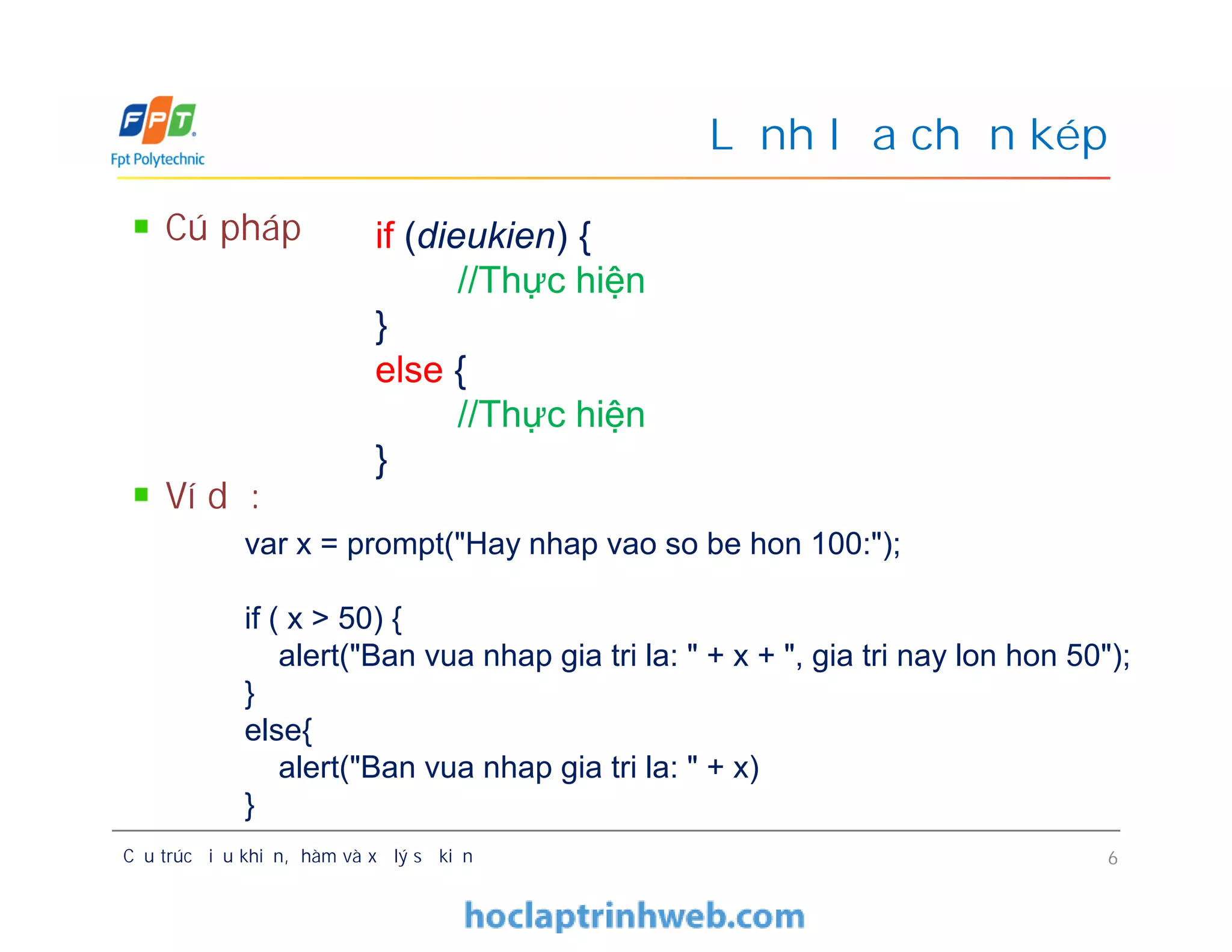 Cú pháp
Ví dụ:
Lệnh lựa chọn kép
if (dieukien) {
//Thực hiện
}
else {
//Thực hiện
}
Cú pháp
Ví dụ:
Cấu trúc điều khiển, hàm và xử lý sự kiện 6
if (dieukien) {
//Thực hiện
}
else {
//Thực hiện
}
var x = prompt("Hay nhap vao so be hon 100:");
if ( x > 50) {
alert("Ban vua nhap gia tri la: " + x + ", gia tri nay lon hon 50");
}
else{
alert("Ban vua nhap gia tri la: " + x)
}
 