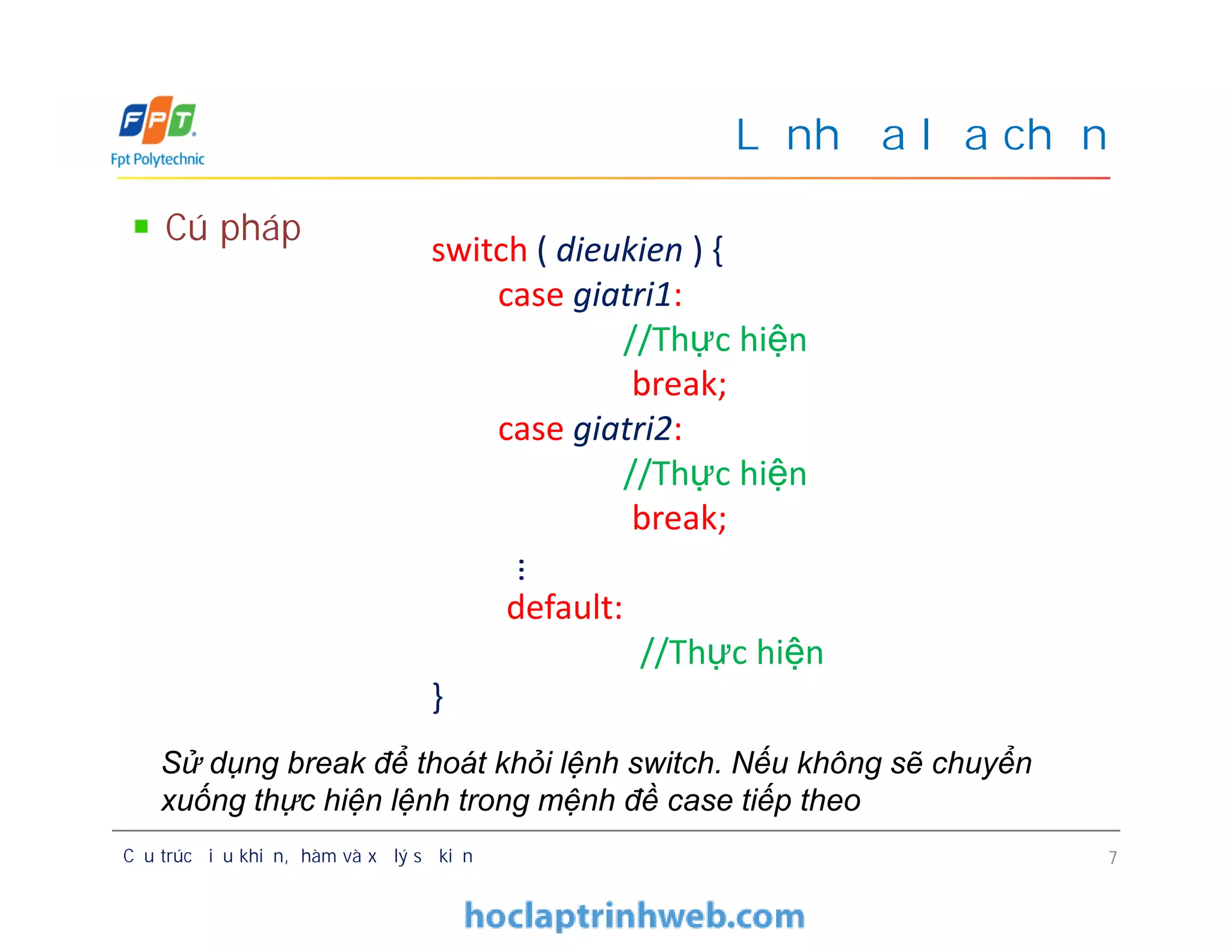 Cú pháp
Lệnh đa lựa chọn
switch ( dieukien ) {
case giatri1:
//Thực hiện
break;
case giatri2:
//Thực hiện
break;
default:
//Thực hiện
}
Cấu trúc điều khiển, hàm và xử lý sự kiện 7
switch ( dieukien ) {
case giatri1:
//Thực hiện
break;
case giatri2:
//Thực hiện
break;
default:
//Thực hiện
}
…
Sử dụng break để thoát khỏi lệnh switch. Nếu không sẽ chuyển
xuống thực hiện lệnh trong mệnh đề case tiếp theo
 