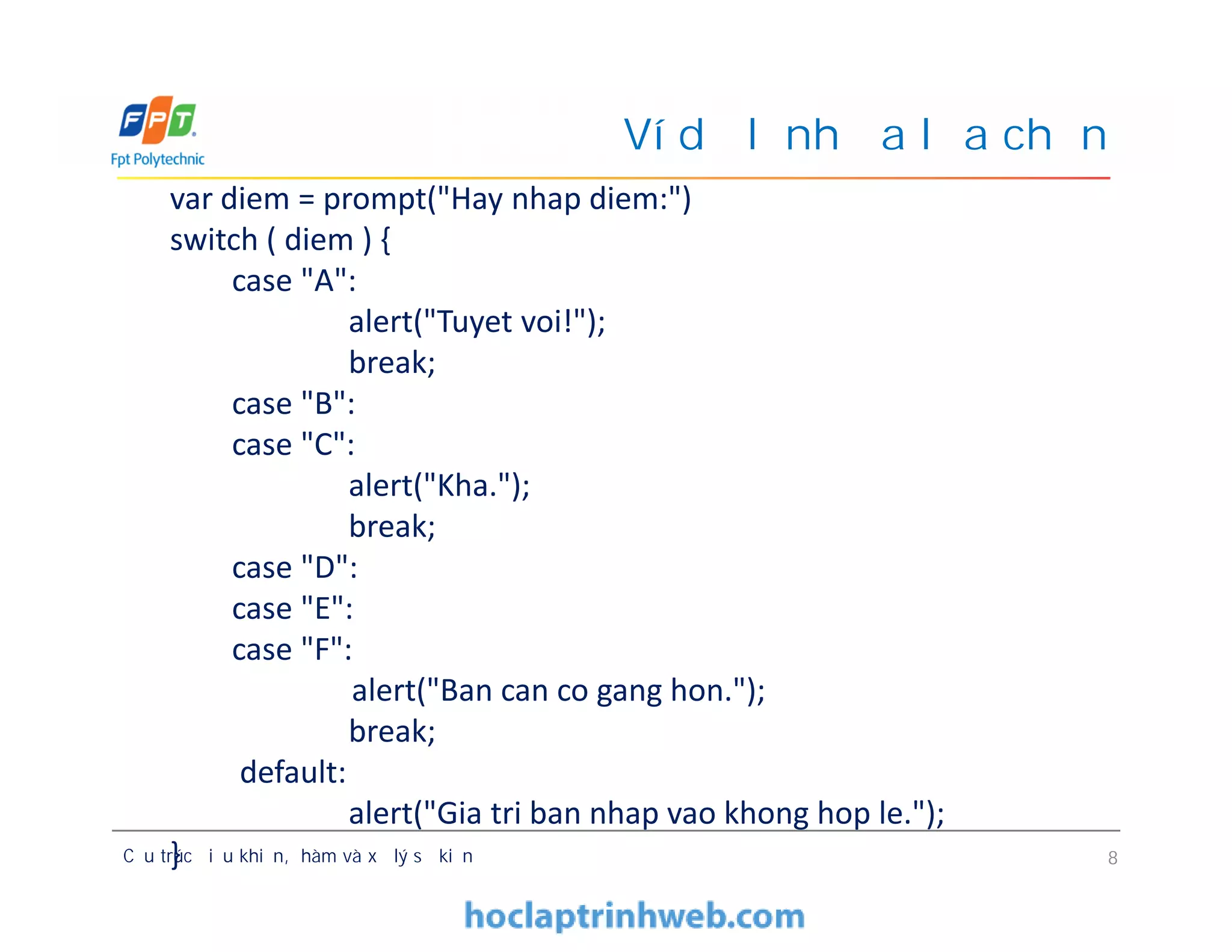 Ví dụ lệnh đa lựa chọn
var diem = prompt("Hay nhap diem:")
switch ( diem ) {
case "A":
alert("Tuyet voi!");
break;
case "B":
case "C":
alert("Kha.");
break;
case "D":
case "E":
case "F":
alert("Ban can co gang hon.");
break;
default:
alert("Gia tri ban nhap vao khong hop le.");
}Cấu trúc điều khiển, hàm và xử lý sự kiện 8
var diem = prompt("Hay nhap diem:")
switch ( diem ) {
case "A":
alert("Tuyet voi!");
break;
case "B":
case "C":
alert("Kha.");
break;
case "D":
case "E":
case "F":
alert("Ban can co gang hon.");
break;
default:
alert("Gia tri ban nhap vao khong hop le.");
}
 