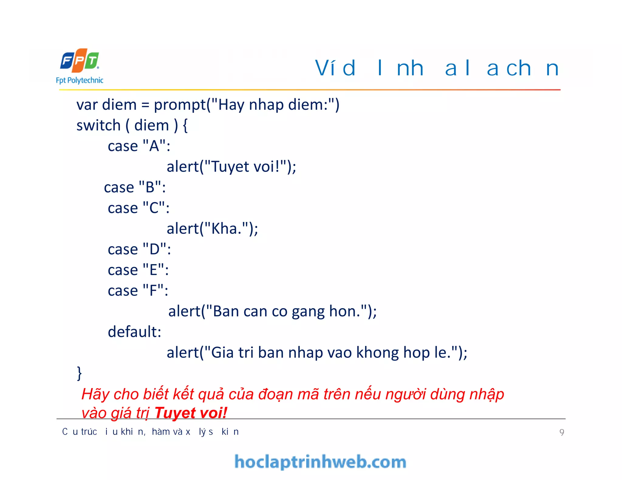 Ví dụ lệnh đa lựa chọn
var diem = prompt("Hay nhap diem:")
switch ( diem ) {
case "A":
alert("Tuyet voi!");
case "B":
case "C":
alert("Kha.");
case "D":
case "E":
case "F":
alert("Ban can co gang hon.");
default:
alert("Gia tri ban nhap vao khong hop le.");
}
Cấu trúc điều khiển, hàm và xử lý sự kiện 9
var diem = prompt("Hay nhap diem:")
switch ( diem ) {
case "A":
alert("Tuyet voi!");
case "B":
case "C":
alert("Kha.");
case "D":
case "E":
case "F":
alert("Ban can co gang hon.");
default:
alert("Gia tri ban nhap vao khong hop le.");
}
Hãy cho biết kết quả của đoạn mã trên nếu người dùng nhập
vào giá trị Tuyet voi!
 