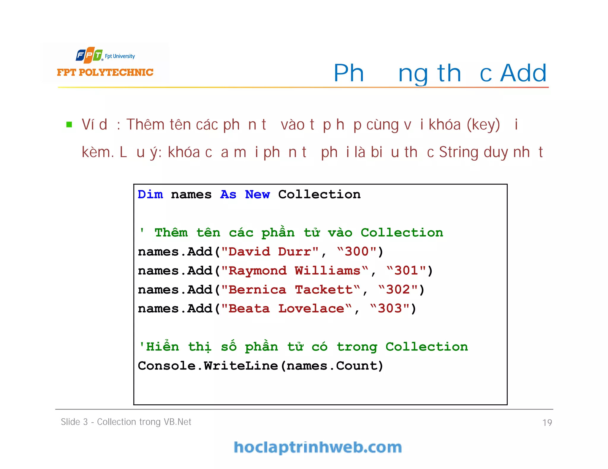 Ví dụ: Thêm tên các phần tử vào tập hợp cùng với khóa (key) đi
kèm. Lưu ý: khóa của mỗi phần tử phải là biểu thức String duy nhất
Phương thức Add
Slide 3 - Collection trong VB.Net 19
Dim names As New Collection
' Thêm tên các phần tử vào Collection
names.Add("David Durr", “300")
names.Add("Raymond Williams“, “301")
names.Add("Bernica Tackett“, “302")
names.Add("Beata Lovelace“, “303")
'Hiển thị số phần tử có trong Collection
Console.WriteLine(names.Count)
 