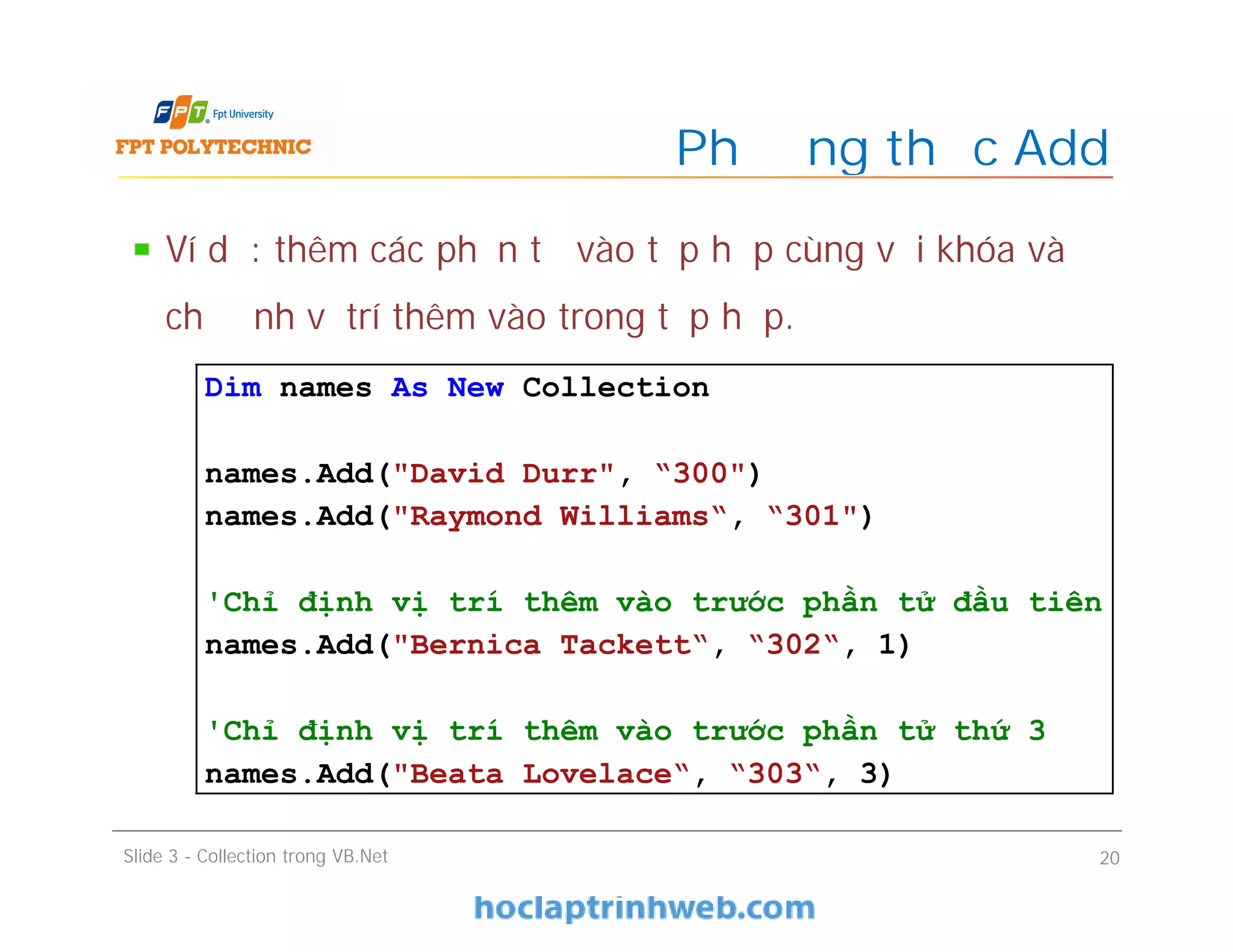 Ví dụ: thêm các phần tử vào tập hợp cùng với khóa và
chỉ định vị trí thêm vào trong tập hợp.
Phương thức Add
Slide 3 - Collection trong VB.Net 20
Dim names As New Collection
names.Add("David Durr", “300")
names.Add("Raymond Williams“, “301")
'Chỉ định vị trí thêm vào trước phần tử đầu tiên
names.Add("Bernica Tackett“, “302“, 1)
'Chỉ định vị trí thêm vào trước phần tử thứ 3
names.Add("Beata Lovelace“, “303“, 3)
 