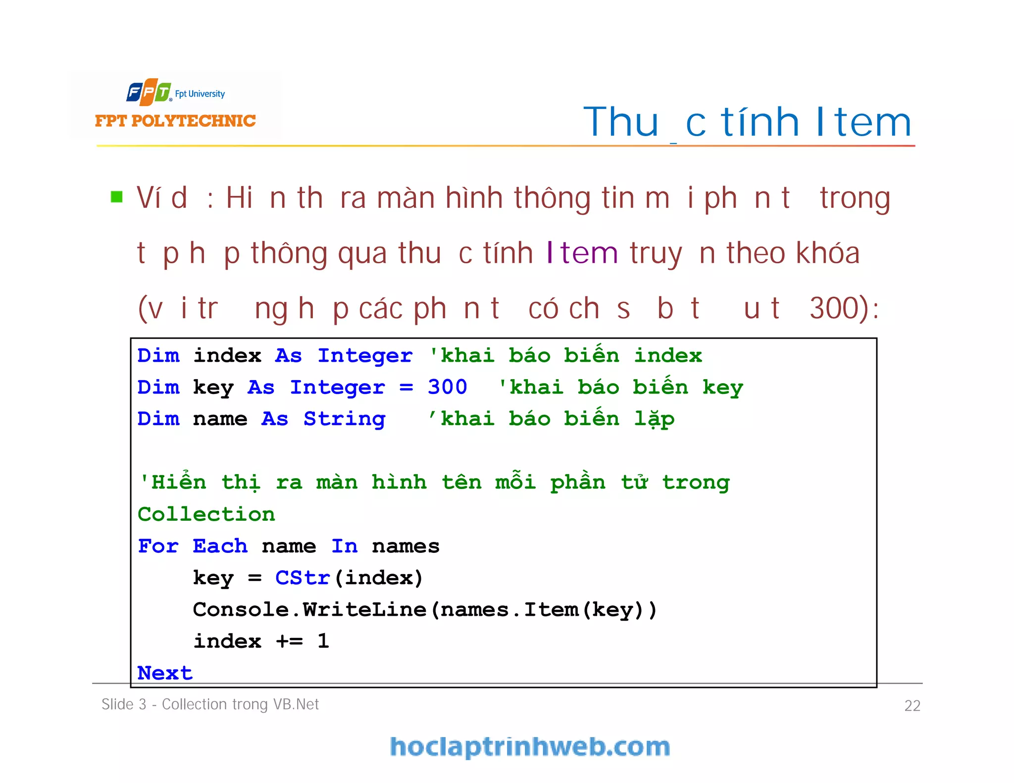 Ví dụ: Hiển thị ra màn hình thông tin mỗi phần tử trong
tập hợp thông qua thuộc tính Item truyền theo khóa
(với trường hợp các phần tử có chỉ số bắt đầu từ 300):
Thuộc tính Item
Slide 3 - Collection trong VB.Net 22
Dim index As Integer 'khai báo biến index
Dim key As Integer = 300 'khai báo biến key
Dim name As String 'khai báo biến lặp
'Hiển thị ra màn hình tên mỗi phần tử trong
Collection
For Each name In names
key = CStr(index)
Console.WriteLine(names.Item(key))
index += 1
Next
 