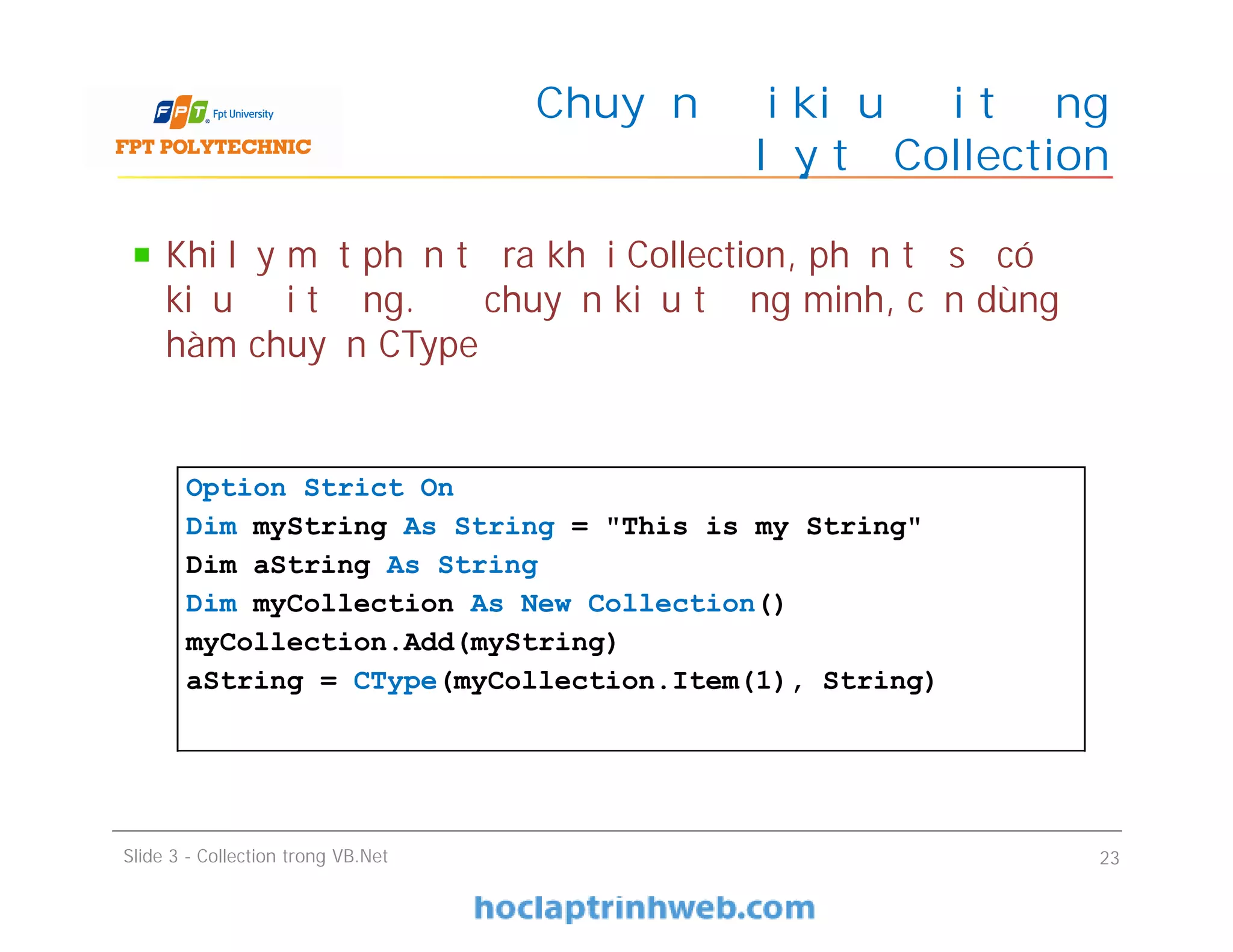 Khi lấy một phần tử ra khỏi Collection, phần tử sẽ có
kiểu đối tượng. Để chuyển kiểu tường minh, cần dùng
hàm chuyển CType
Chuyển đổi kiểu đối tượng
lấy từ Collection
Slide 3 - Collection trong VB.Net 23
Option Strict On
Dim myString As String = "This is my String"
Dim aString As String
Dim myCollection As New Collection()
myCollection.Add(myString)
aString = CType(myCollection.Item(1), String)
 