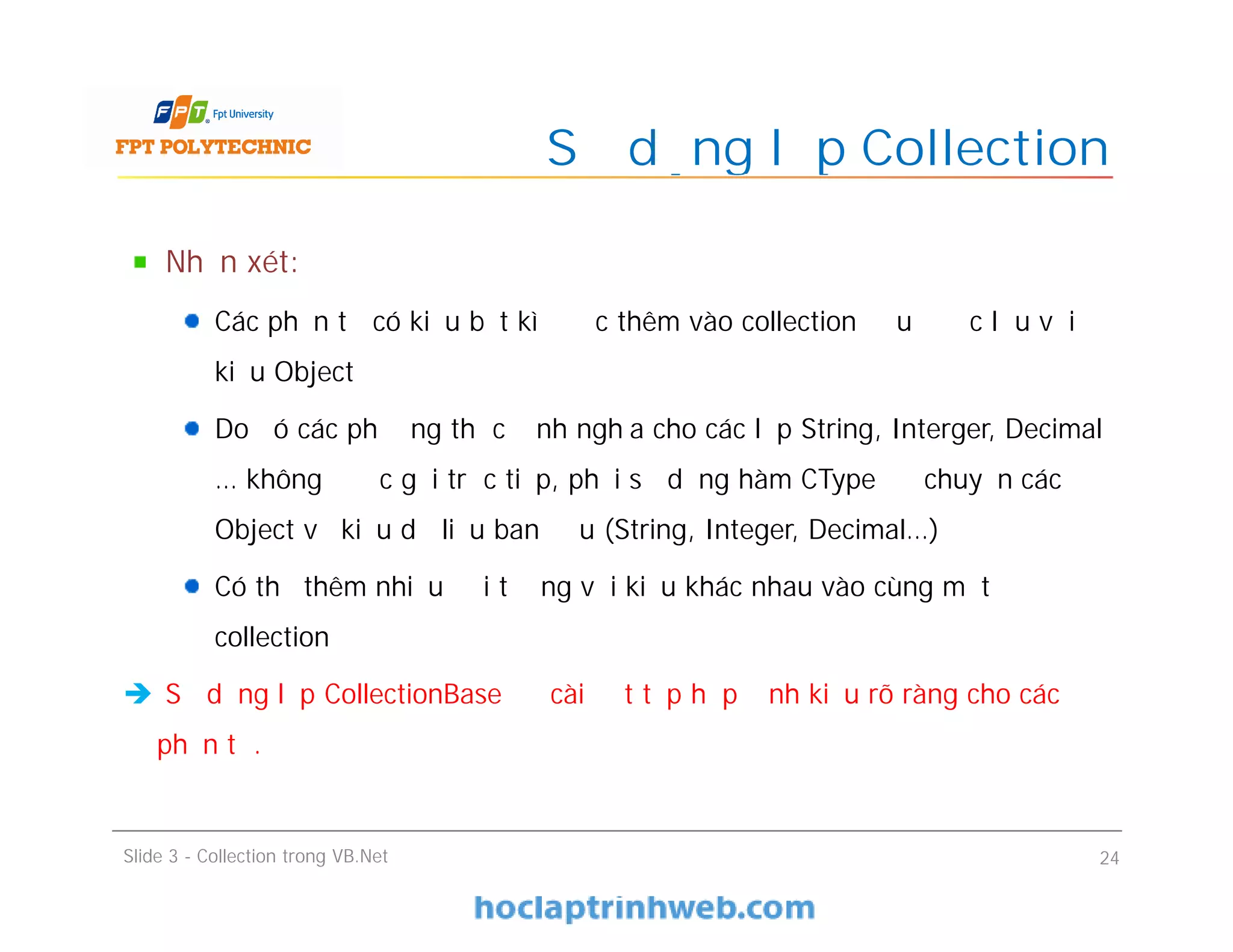 Nhận xét:
Các phần tử có kiểu bất kì được thêm vào collection đều được lưu với
kiểu Object
Do đó các phương thức định nghĩa cho các lớp String, Interger, Decimal
… không được gọi trực tiếp, phải sử dụng hàm CType để chuyển các
Object về kiểu dữ liệu ban đầu (String, Integer, Decimal…)
Có thể thêm nhiều đối tượng với kiểu khác nhau vào cùng một
collection
 Sử dụng lớp CollectionBase để cài đặt tập hợp định kiểu rõ ràng cho các
phần tử.
Sử dụng lớp Collection
Slide 3 - Collection trong VB.Net 24
 