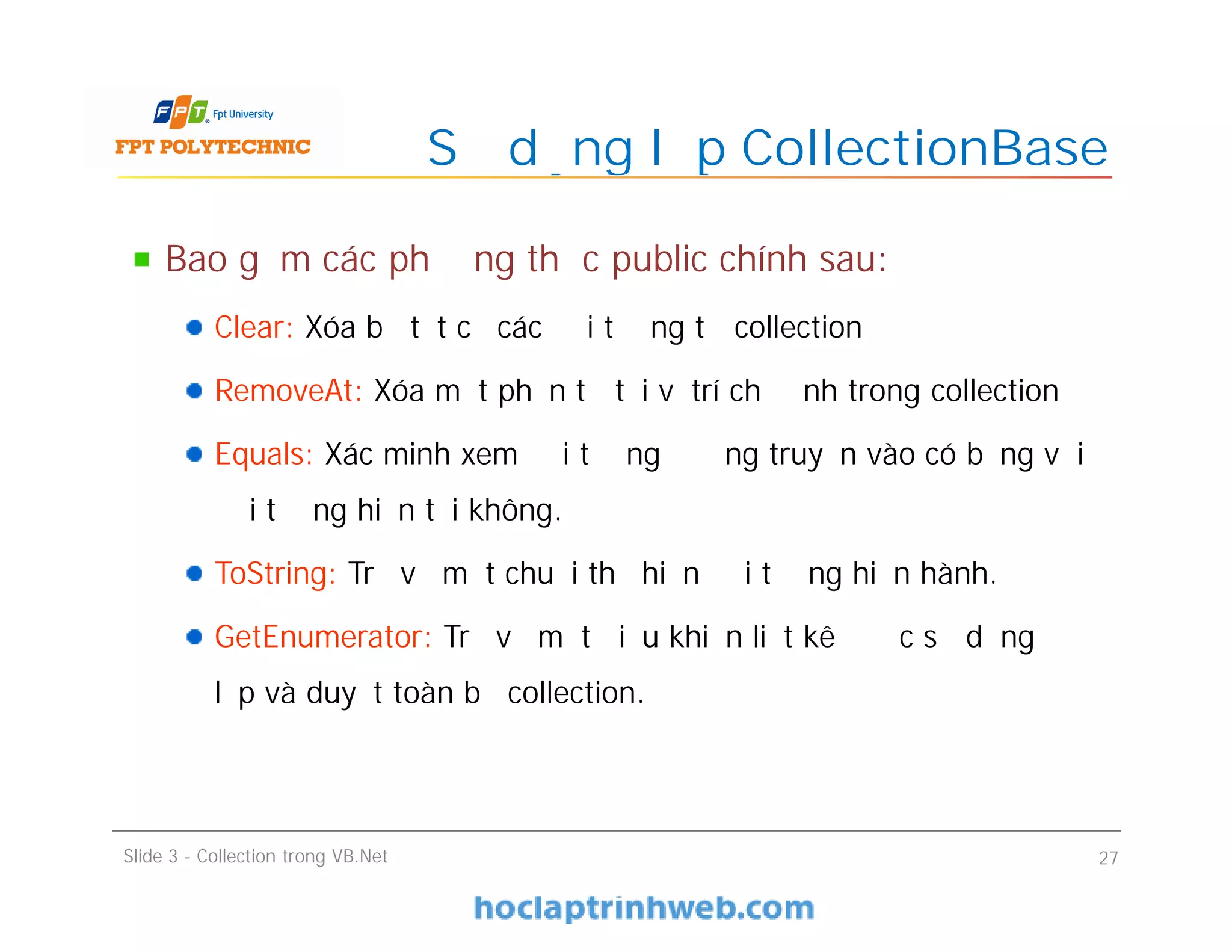 Bao gồm các phương thức public chính sau:
Clear: Xóa bỏ tất cả các đối tượng từ collection
RemoveAt: Xóa một phần tử tại vị trí chỉ định trong collection
Equals: Xác minh xem đối tượng đường truyền vào có bằng với
đối tượng hiện tại không.
ToString: Trả về một chuỗi thể hiện đối tượng hiện hành.
GetEnumerator: Trả về một điều khiển liệt kê được sử dụng để
lặp và duyệt toàn bộ collection.
Sử dụng lớp CollectionBase
Slide 3 - Collection trong VB.Net 27
 