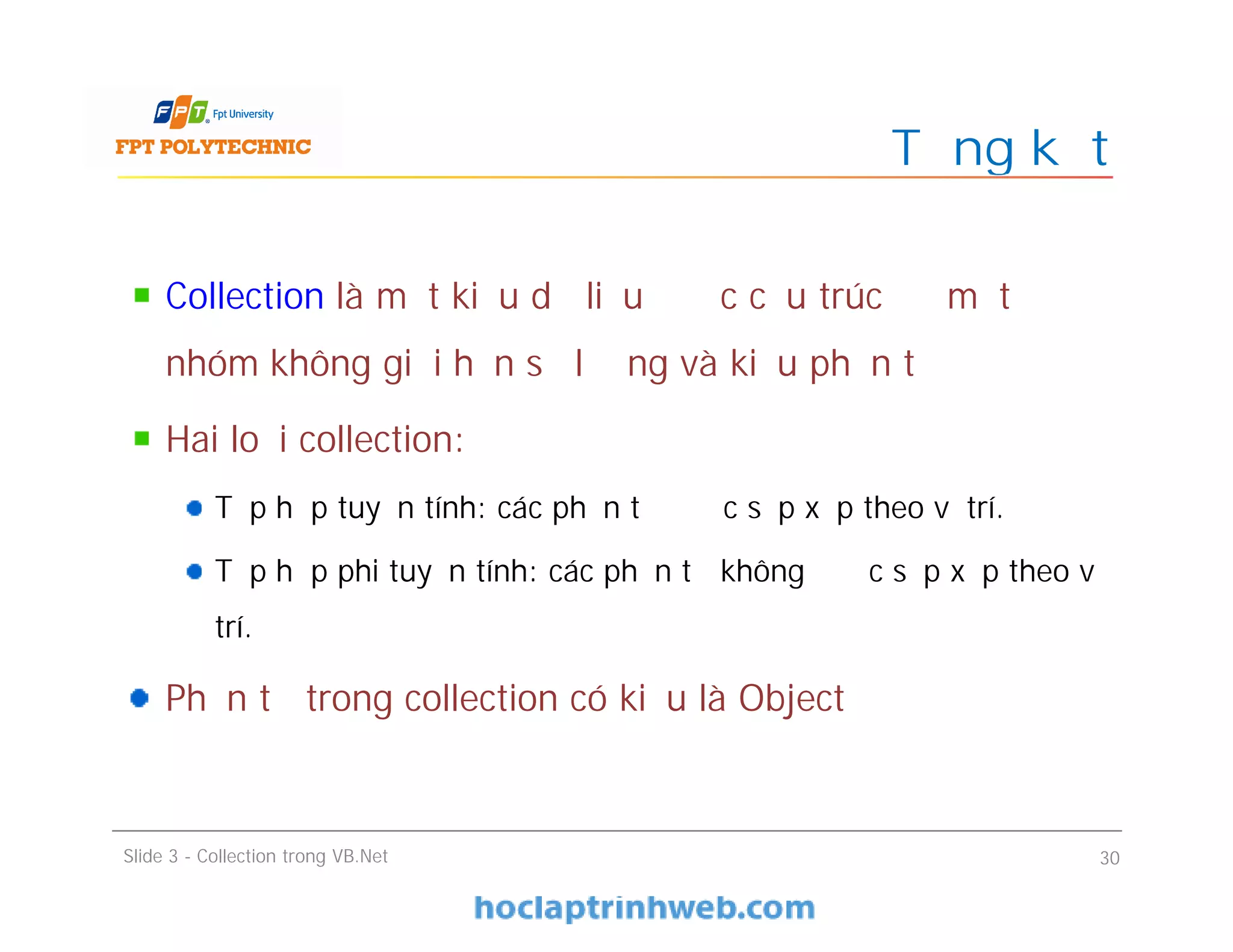Collection là một kiểu dữ liệu được cấu trúc để một
nhóm không giới hạn số lượng và kiểu phần tử
Hai loại collection:
Tập hợp tuyến tính: các phần tử được sắp xếp theo vị trí.
Tập hợp phi tuyến tính: các phần tử không được sắp xếp theo vị
trí.
Phần tử trong collection có kiểu là Object
Tổng kết
Slide 3 - Collection trong VB.Net 30
 