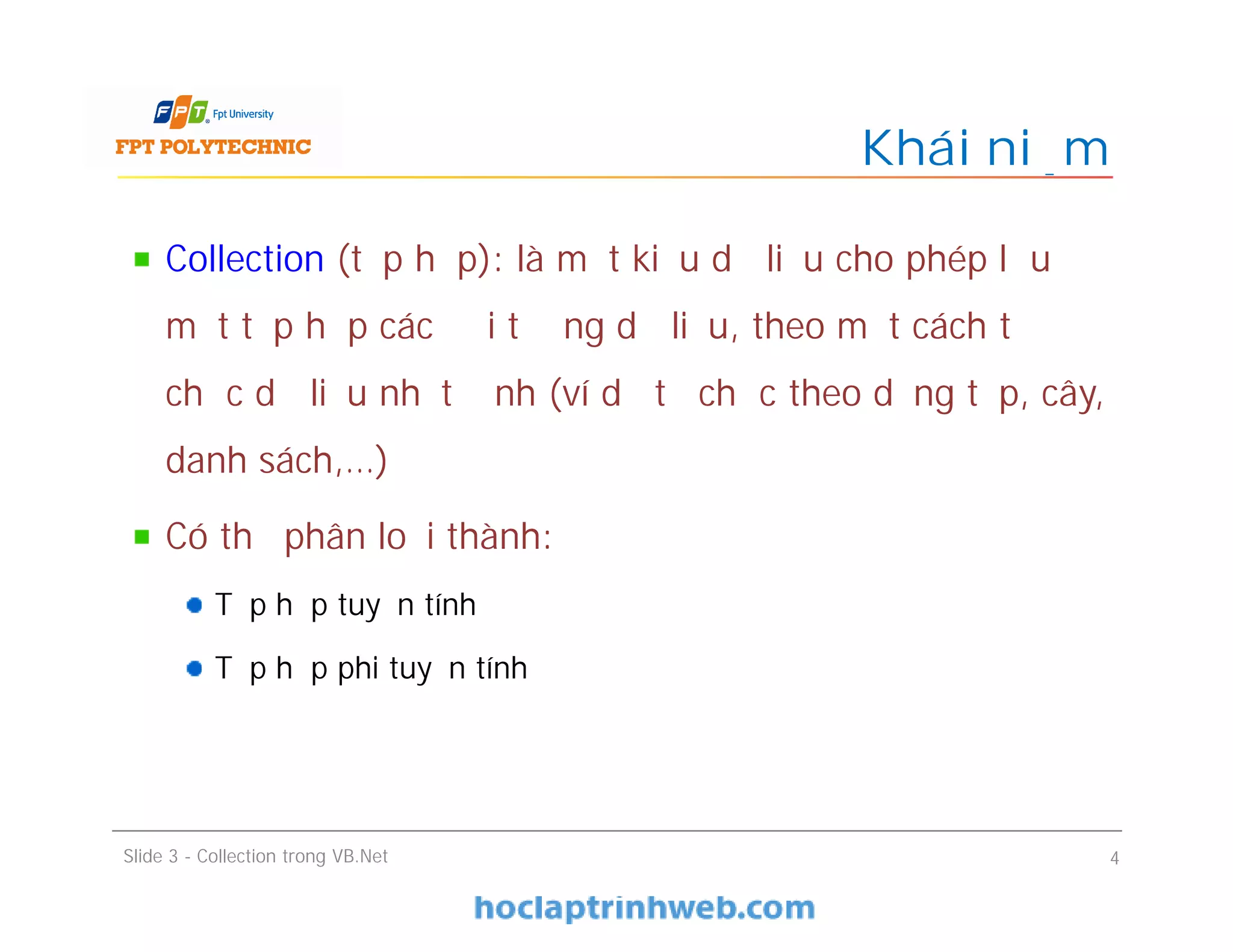 Collection (tập hợp): là một kiểu dữ liệu cho phép lưu
một tập hợp các đối tượng dữ liệu, theo một cách tổ
chức dữ liệu nhất định (ví dụ tổ chức theo dạng tập, cây,
danh sách,…)
Có thể phân loại thành:
Tập hợp tuyến tính
Tập hợp phi tuyến tính
Khái niệm
Slide 3 - Collection trong VB.Net 4
 