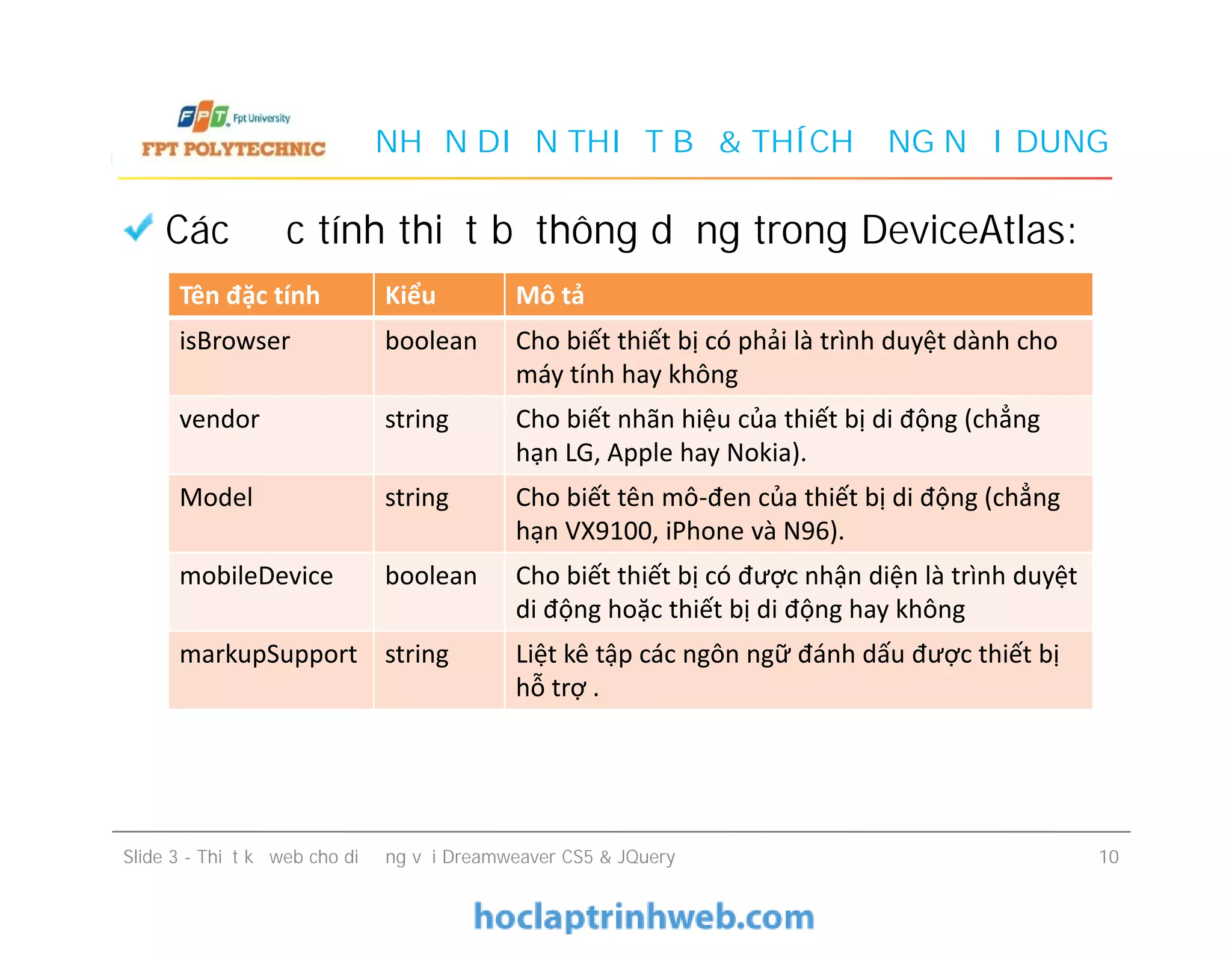 NHẬN DIỆN THIẾT BỊ & THÍCH ỨNG NỘI DUNG
Các đặc tính thiết bị thông dụng trong DeviceAtlas:
Tên đặc tính Kiểu Mô tả
isBrowser boolean Cho biết thiết bị có phải là trình duyệt dành cho
máy tính hay không
vendor string Cho biết nhãn hiệu của thiết bị di động (chẳng
hạn LG, Apple hay Nokia).
Model string Cho biết tên mô-đen của thiết bị di động (chẳng
hạn VX9100, iPhone và N96).
Slide 3 - Thiết kế web cho di động với Dreamweaver CS5 & JQuery 10
Model string Cho biết tên mô-đen của thiết bị di động (chẳng
hạn VX9100, iPhone và N96).
mobileDevice boolean Cho biết thiết bị có được nhận diện là trình duyệt
di động hoặc thiết bị di động hay không
markupSupport string Liệt kê tập các ngôn ngữ đánh dấu được thiết bị
hỗ trợ .
 