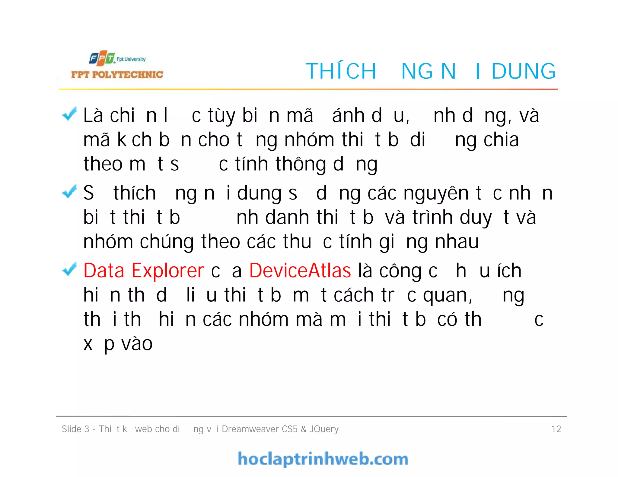 THÍCH ỨNG NỘI DUNG
Là chiến lược tùy biến mã đánh dấu, định dạng, và
mã kịch bản cho từng nhóm thiết bị di động chia
theo một số đặc tính thông dụng
Sự thích ứng nội dung sử dụng các nguyên tắc nhận
biết thiết bị để định danh thiết bị và trình duyệt và
nhóm chúng theo các thuộc tính giống nhau
Data Explorer của DeviceAtlas là công cụ hữu ích để
hiển thị dữ liệu thiết bị một cách trực quan, đồng
thời thể hiện các nhóm mà mỗi thiết bị có thể được
xếp vào
Là chiến lược tùy biến mã đánh dấu, định dạng, và
mã kịch bản cho từng nhóm thiết bị di động chia
theo một số đặc tính thông dụng
Sự thích ứng nội dung sử dụng các nguyên tắc nhận
biết thiết bị để định danh thiết bị và trình duyệt và
nhóm chúng theo các thuộc tính giống nhau
Data Explorer của DeviceAtlas là công cụ hữu ích để
hiển thị dữ liệu thiết bị một cách trực quan, đồng
thời thể hiện các nhóm mà mỗi thiết bị có thể được
xếp vào
Slide 3 - Thiết kế web cho di động với Dreamweaver CS5 & JQuery 12
 