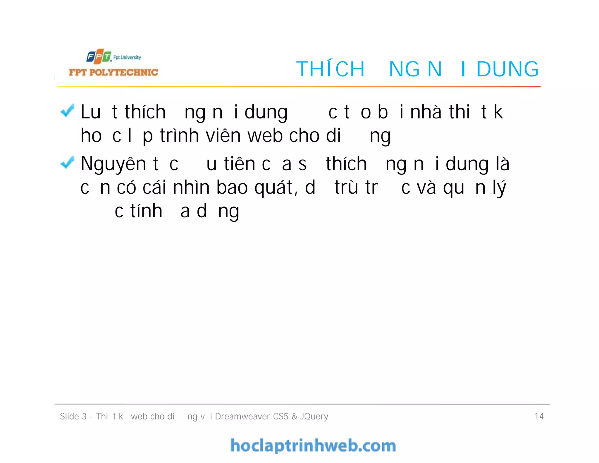 THÍCH ỨNG NỘI DUNG
Luật thích ứng nội dung được tạo bởi nhà thiết kế
hoặc lập trình viên web cho di động
Nguyên tắc đầu tiên của sự thích ứng nội dung là
cần có cái nhìn bao quát, dự trù trước và quản lý
được tính đa dạng
Luật thích ứng nội dung được tạo bởi nhà thiết kế
hoặc lập trình viên web cho di động
Nguyên tắc đầu tiên của sự thích ứng nội dung là
cần có cái nhìn bao quát, dự trù trước và quản lý
được tính đa dạng
Slide 3 - Thiết kế web cho di động với Dreamweaver CS5 & JQuery 14
 