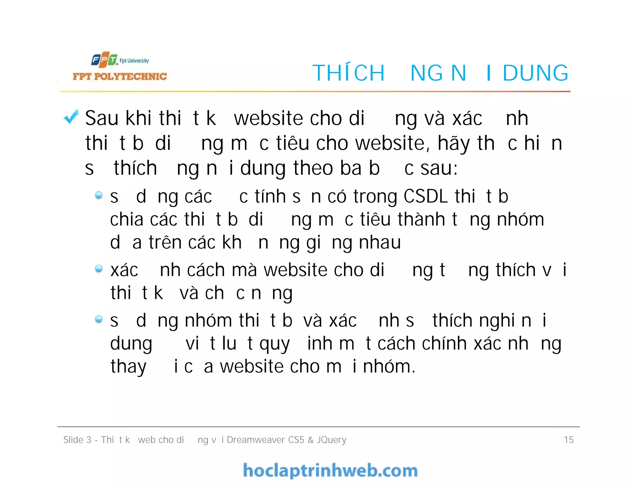 THÍCH ỨNG NỘI DUNG
Sau khi thiết kế website cho di động và xác định
thiết bị di động mục tiêu cho website, hãy thực hiện
sự thích ứng nội dung theo ba bước sau:
sử dụng các đặc tính sẵn có trong CSDL thiết bị để
chia các thiết bị di động mục tiêu thành từng nhóm
dựa trên các khả năng giống nhau
xác định cách mà website cho di động tương thích với
thiết kế và chức năng
sử dụng nhóm thiết bị và xác định sự thích nghi nội
dung để viết luật quy đinh một cách chính xác những
thay đổi của website cho mỗi nhóm.
Sau khi thiết kế website cho di động và xác định
thiết bị di động mục tiêu cho website, hãy thực hiện
sự thích ứng nội dung theo ba bước sau:
sử dụng các đặc tính sẵn có trong CSDL thiết bị để
chia các thiết bị di động mục tiêu thành từng nhóm
dựa trên các khả năng giống nhau
xác định cách mà website cho di động tương thích với
thiết kế và chức năng
sử dụng nhóm thiết bị và xác định sự thích nghi nội
dung để viết luật quy đinh một cách chính xác những
thay đổi của website cho mỗi nhóm.
Slide 3 - Thiết kế web cho di động với Dreamweaver CS5 & JQuery 15
 