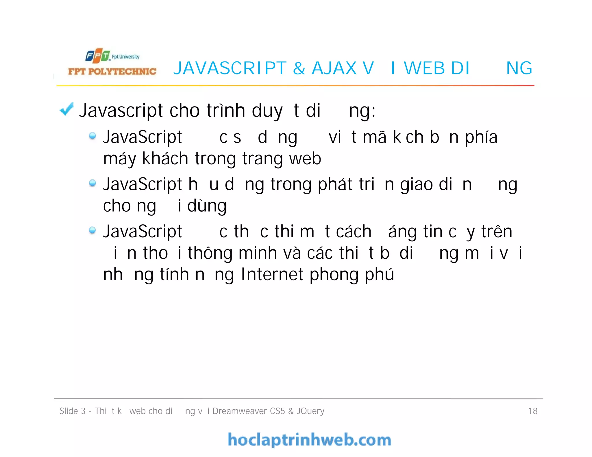 JAVASCRIPT & AJAX VỚI WEB DI ĐỘNG
Javascript cho trình duyệt di động:
JavaScript được sử dụng để viết mã kịch bản phía
máy khách trong trang web
JavaScript hữu dụng trong phát triển giao diện động
cho người dùng
JavaScript được thực thi một cách đáng tin cậy trên
điện thoại thông minh và các thiết bị di động mới với
những tính năng Internet phong phú
Javascript cho trình duyệt di động:
JavaScript được sử dụng để viết mã kịch bản phía
máy khách trong trang web
JavaScript hữu dụng trong phát triển giao diện động
cho người dùng
JavaScript được thực thi một cách đáng tin cậy trên
điện thoại thông minh và các thiết bị di động mới với
những tính năng Internet phong phú
Slide 3 - Thiết kế web cho di động với Dreamweaver CS5 & JQuery 18
 