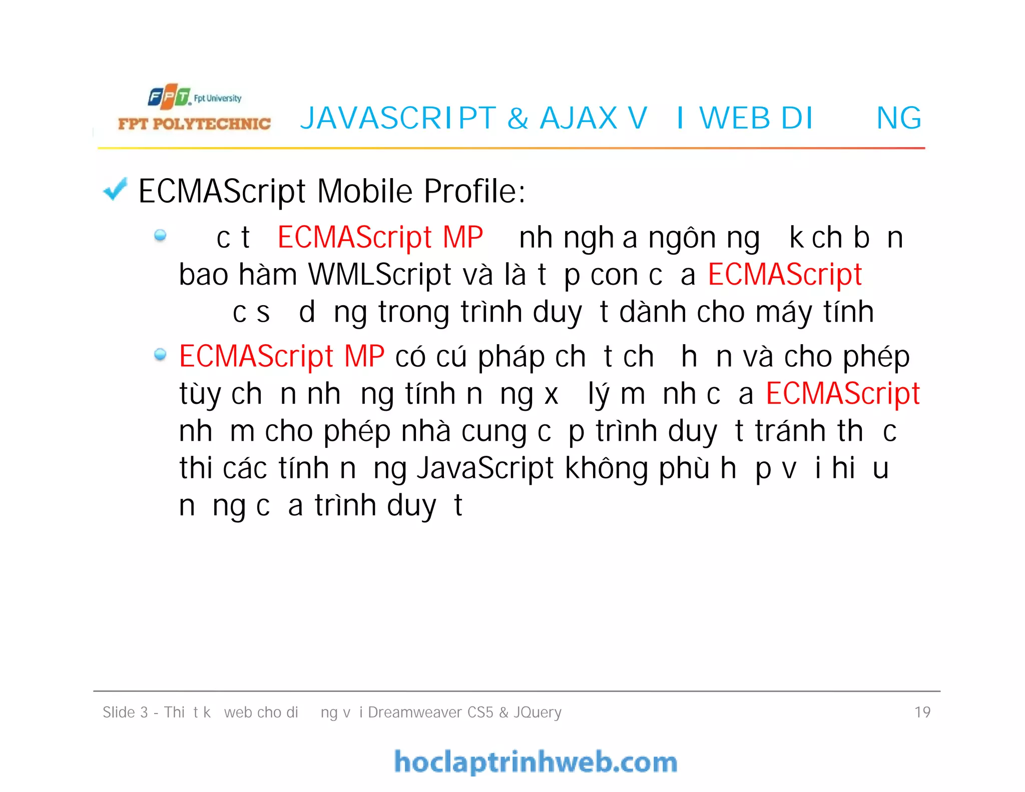JAVASCRIPT & AJAX VỚI WEB DI ĐỘNG
ECMAScript Mobile Profile:
Đặc tả ECMAScript MP định nghĩa ngôn ngữ kịch bản
bao hàm WMLScript và là tập con của ECMAScript
được sử dụng trong trình duyệt dành cho máy tính
ECMAScript MP có cú pháp chặt chẽ hơn và cho phép
tùy chọn những tính năng xử lý mạnh của ECMAScript
nhằm cho phép nhà cung cấp trình duyệt tránh thực
thi các tính năng JavaScript không phù hợp với hiệu
năng của trình duyệt
ECMAScript Mobile Profile:
Đặc tả ECMAScript MP định nghĩa ngôn ngữ kịch bản
bao hàm WMLScript và là tập con của ECMAScript
được sử dụng trong trình duyệt dành cho máy tính
ECMAScript MP có cú pháp chặt chẽ hơn và cho phép
tùy chọn những tính năng xử lý mạnh của ECMAScript
nhằm cho phép nhà cung cấp trình duyệt tránh thực
thi các tính năng JavaScript không phù hợp với hiệu
năng của trình duyệt
Slide 3 - Thiết kế web cho di động với Dreamweaver CS5 & JQuery 19
 