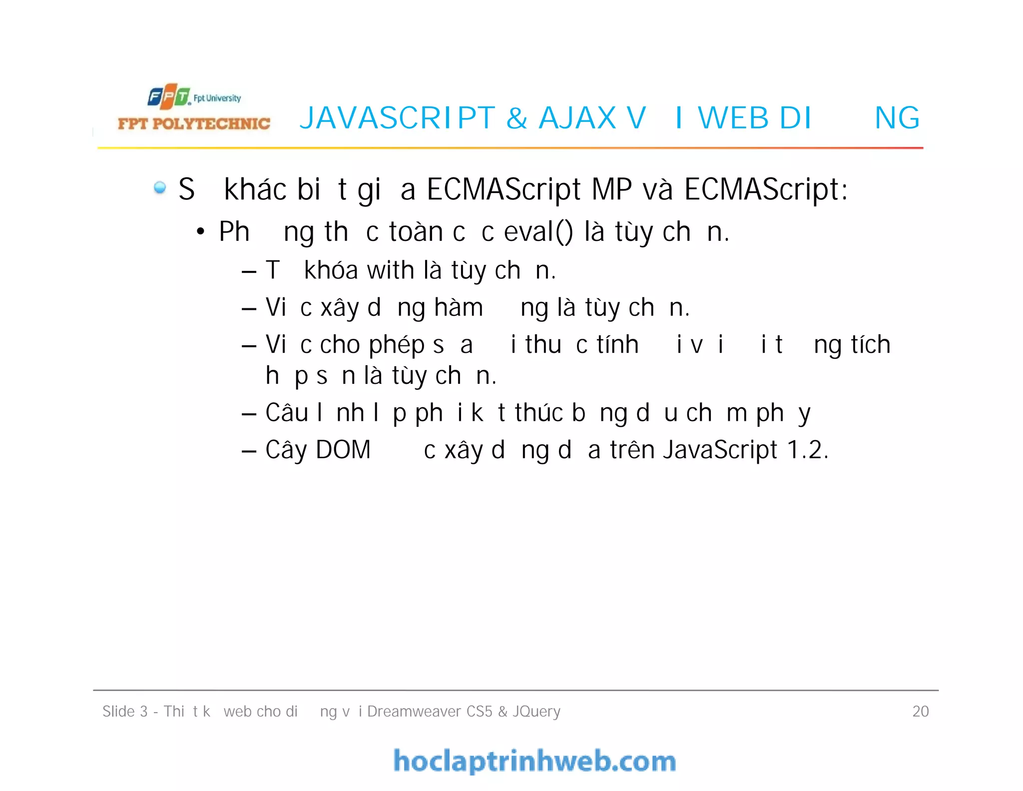 JAVASCRIPT & AJAX VỚI WEB DI ĐỘNG
Sự khác biệt giữa ECMAScript MP và ECMAScript:
• Phương thức toàn cục eval() là tùy chọn.
– Từ khóa with là tùy chọn.
– Việc xây dựng hàm động là tùy chọn.
– Việc cho phép sửa đổi thuộc tính đối với đối tượng tích
hợp sẵn là tùy chọn.
– Câu lệnh lập phải kết thúc bằng dấu chấm phẩy
– Cây DOM được xây dựng dựa trên JavaScript 1.2.
Sự khác biệt giữa ECMAScript MP và ECMAScript:
• Phương thức toàn cục eval() là tùy chọn.
– Từ khóa with là tùy chọn.
– Việc xây dựng hàm động là tùy chọn.
– Việc cho phép sửa đổi thuộc tính đối với đối tượng tích
hợp sẵn là tùy chọn.
– Câu lệnh lập phải kết thúc bằng dấu chấm phẩy
– Cây DOM được xây dựng dựa trên JavaScript 1.2.
Slide 3 - Thiết kế web cho di động với Dreamweaver CS5 & JQuery 20
 