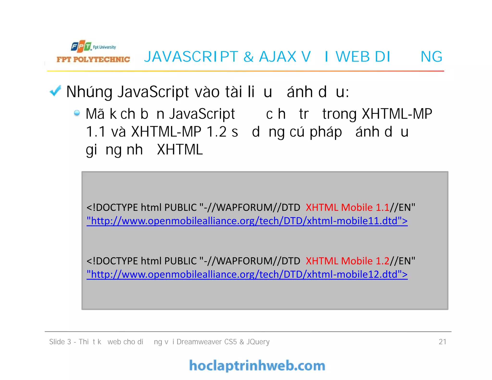 JAVASCRIPT & AJAX VỚI WEB DI ĐỘNG
Nhúng JavaScript vào tài liệu đánh dấu:
Mã kịch bản JavaScript được hỗ trợ trong XHTML-MP
1.1 và XHTML-MP 1.2 sử dụng cú pháp đánh dấu
giống như XHTML
Nhúng JavaScript vào tài liệu đánh dấu:
Mã kịch bản JavaScript được hỗ trợ trong XHTML-MP
1.1 và XHTML-MP 1.2 sử dụng cú pháp đánh dấu
giống như XHTML
Slide 3 - Thiết kế web cho di động với Dreamweaver CS5 & JQuery 21
<!DOCTYPE html PUBLIC "-//WAPFORUM//DTD XHTML Mobile 1.1//EN"
"http://www.openmobilealliance.org/tech/DTD/xhtml-mobile11.dtd">
<!DOCTYPE html PUBLIC "-//WAPFORUM//DTD XHTML Mobile 1.2//EN"
"http://www.openmobilealliance.org/tech/DTD/xhtml-mobile12.dtd">
 
