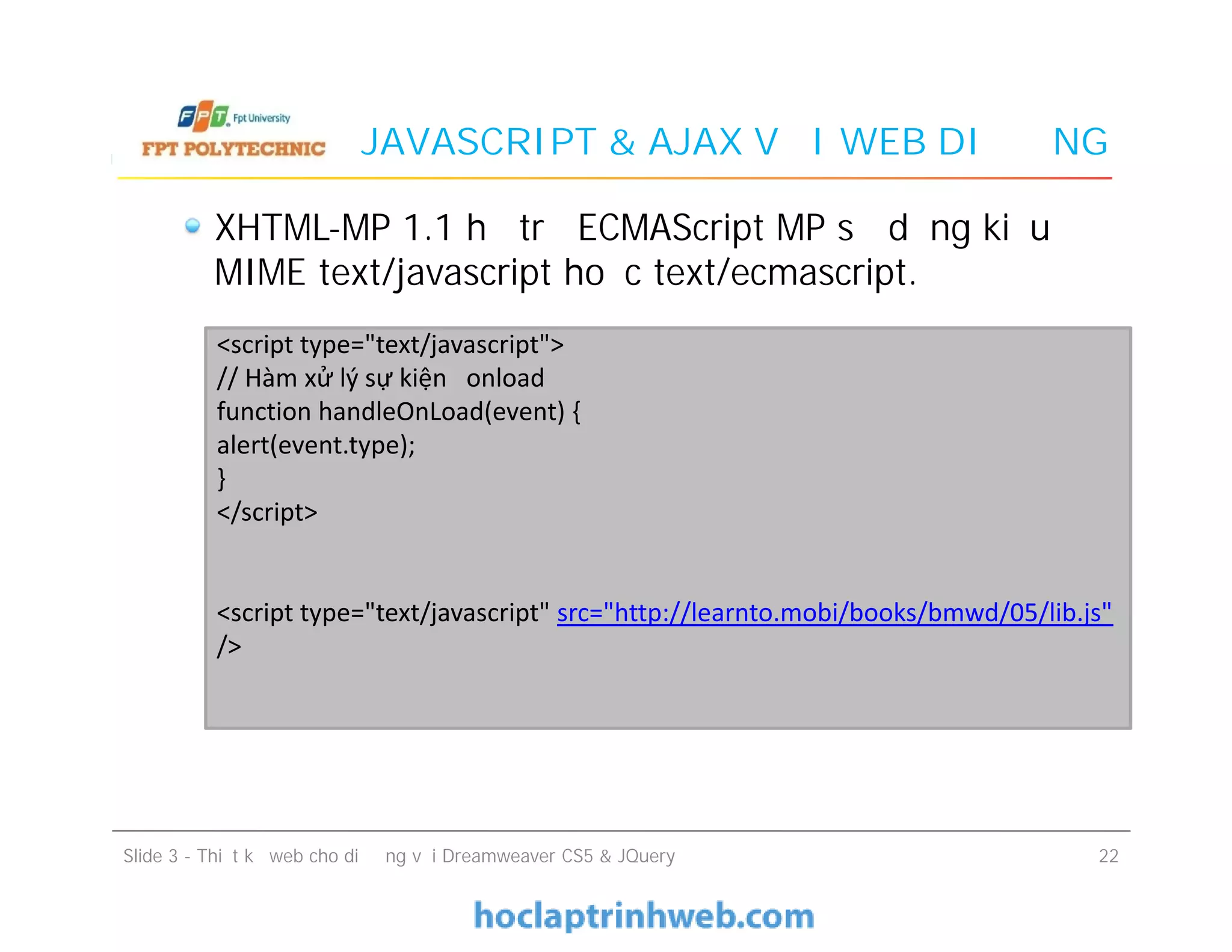 JAVASCRIPT & AJAX VỚI WEB DI ĐỘNG
XHTML-MP 1.1 hỗ trợ ECMAScript MP sử dụng kiểu
MIME text/javascript hoặc text/ecmascript.
<script type="text/javascript">
// Hàm xử lý sự kiện onload
function handleOnLoad(event) {
alert(event.type);
}
</script>
<script type="text/javascript" src="http://learnto.mobi/books/bmwd/05/lib.js"
/>
Slide 3 - Thiết kế web cho di động với Dreamweaver CS5 & JQuery 22
<script type="text/javascript">
// Hàm xử lý sự kiện onload
function handleOnLoad(event) {
alert(event.type);
}
</script>
<script type="text/javascript" src="http://learnto.mobi/books/bmwd/05/lib.js"
/>
 
