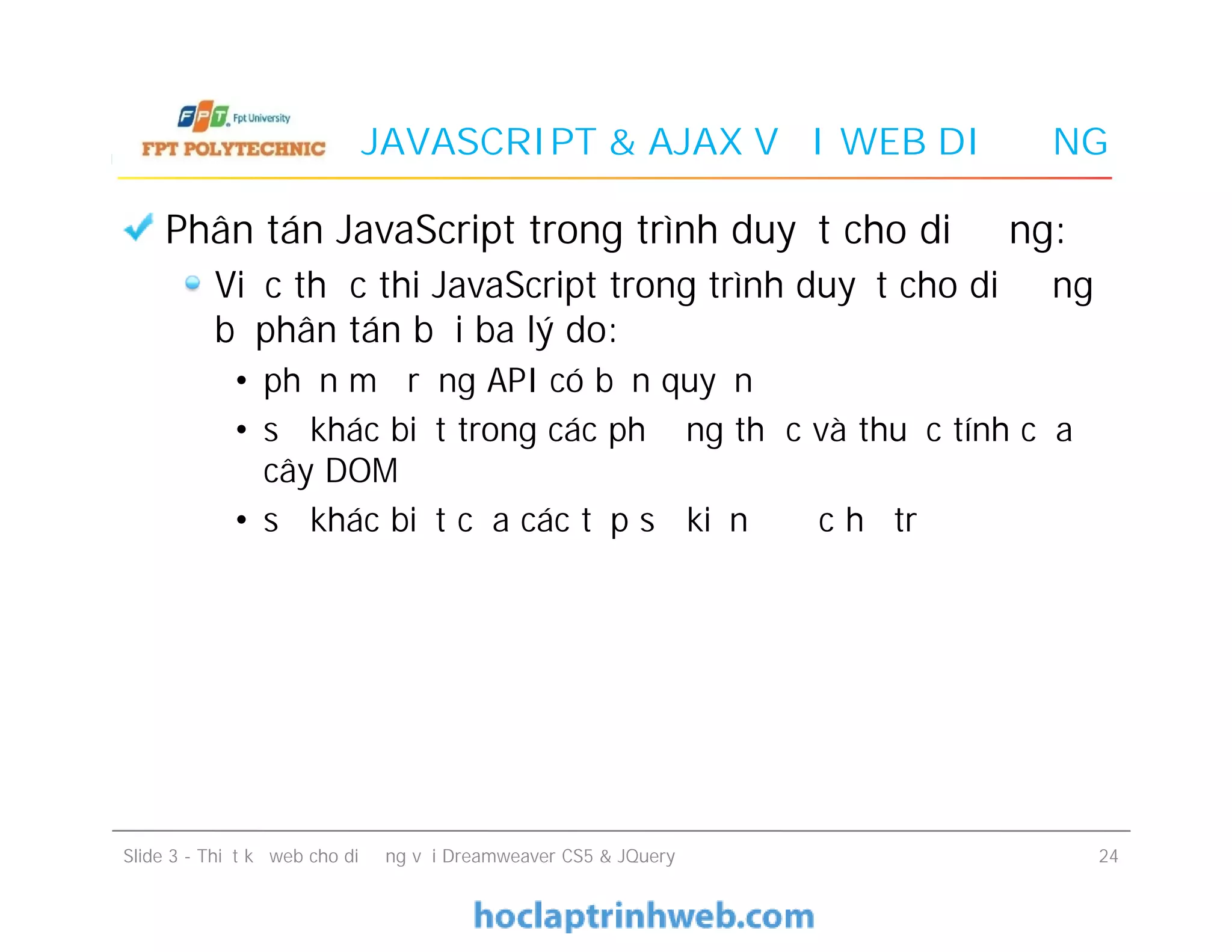 JAVASCRIPT & AJAX VỚI WEB DI ĐỘNG
Phân tán JavaScript trong trình duyệt cho di động:
Việc thực thi JavaScript trong trình duyệt cho di động
bị phân tán bởi ba lý do:
• phần mở rộng API có bản quyền
• sự khác biệt trong các phương thức và thuộc tính của
cây DOM
• sự khác biệt của các tập sự kiện được hỗ trợ
Phân tán JavaScript trong trình duyệt cho di động:
Việc thực thi JavaScript trong trình duyệt cho di động
bị phân tán bởi ba lý do:
• phần mở rộng API có bản quyền
• sự khác biệt trong các phương thức và thuộc tính của
cây DOM
• sự khác biệt của các tập sự kiện được hỗ trợ
Slide 3 - Thiết kế web cho di động với Dreamweaver CS5 & JQuery 24
 