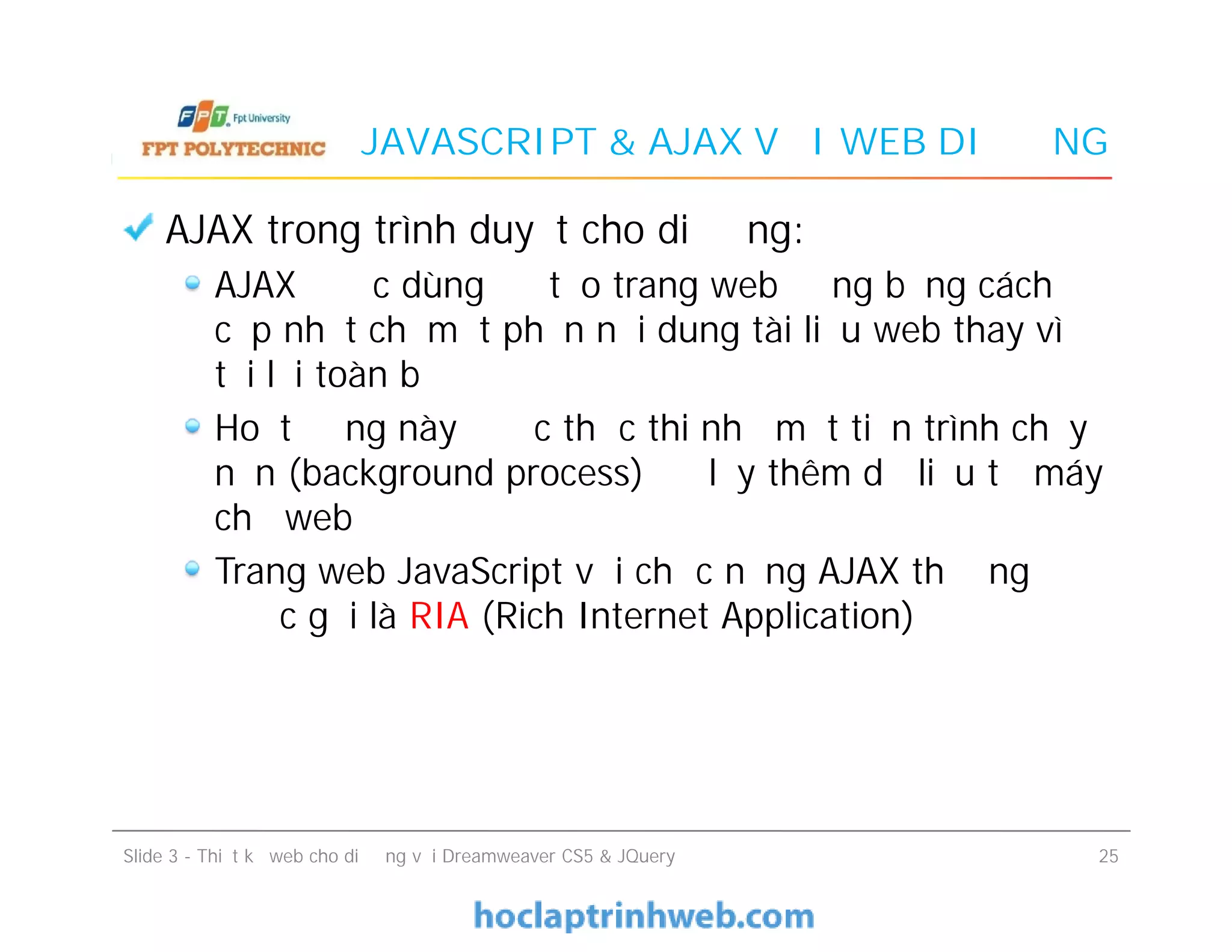 JAVASCRIPT & AJAX VỚI WEB DI ĐỘNG
AJAX trong trình duyệt cho di động:
AJAX được dùng để tạo trang web động bằng cách
cập nhật chỉ một phần nội dung tài liệu web thay vì
tải lại toàn bộ
Hoạt động này được thực thi nhờ một tiến trình chạy
nền (background process) để lấy thêm dữ liệu từ máy
chủ web
Trang web JavaScript với chức năng AJAX thường
được gọi là RIA (Rich Internet Application)
AJAX trong trình duyệt cho di động:
AJAX được dùng để tạo trang web động bằng cách
cập nhật chỉ một phần nội dung tài liệu web thay vì
tải lại toàn bộ
Hoạt động này được thực thi nhờ một tiến trình chạy
nền (background process) để lấy thêm dữ liệu từ máy
chủ web
Trang web JavaScript với chức năng AJAX thường
được gọi là RIA (Rich Internet Application)
Slide 3 - Thiết kế web cho di động với Dreamweaver CS5 & JQuery 25
 