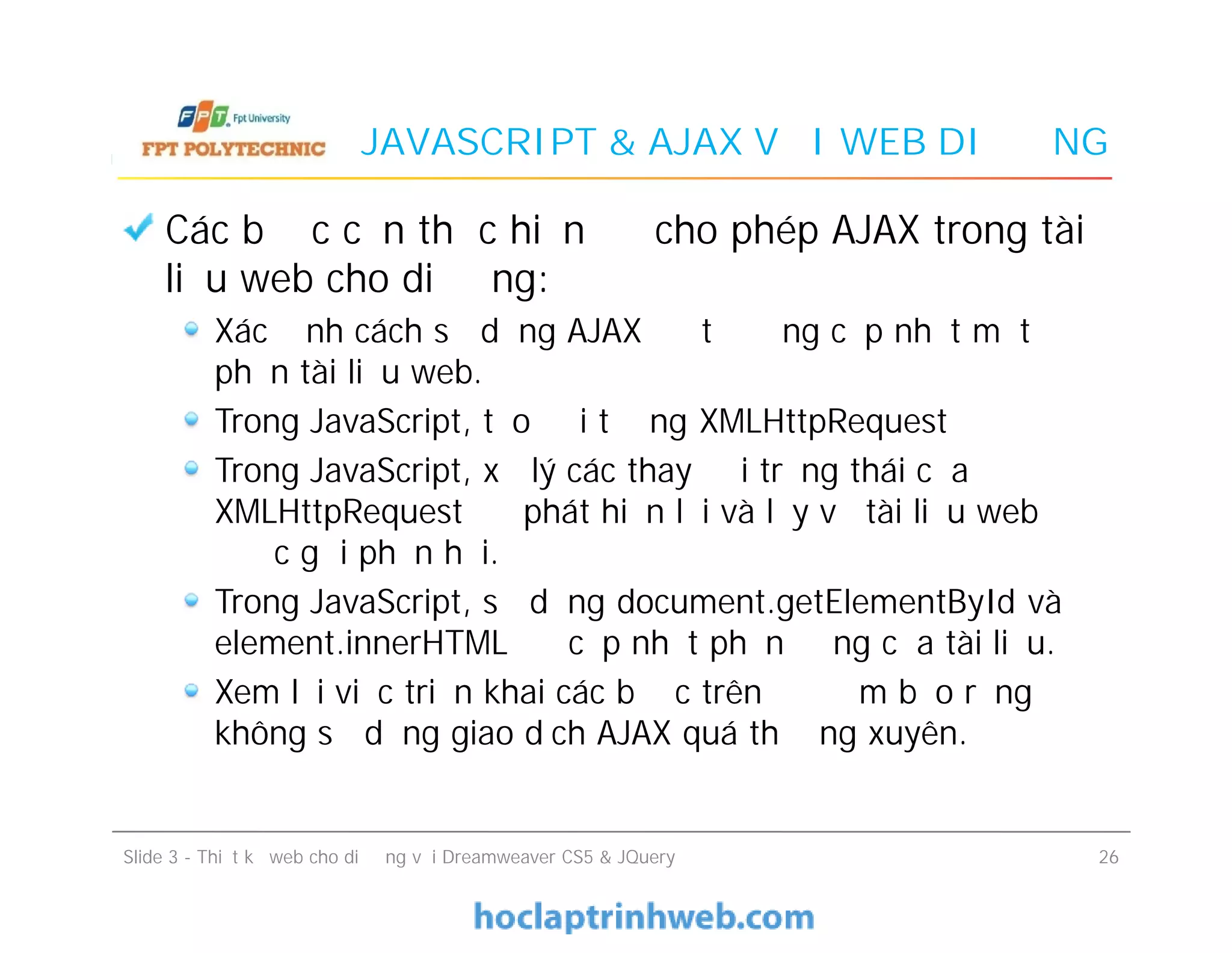 JAVASCRIPT & AJAX VỚI WEB DI ĐỘNG
Các bước cần thực hiện để cho phép AJAX trong tài
liệu web cho di động:
Xác định cách sử dụng AJAX để tự động cập nhật một
phần tài liệu web.
Trong JavaScript, tạo đối tượng XMLHttpRequest
Trong JavaScript, xử lý các thay đổi trạng thái của
XMLHttpRequest để phát hiện lỗi và lấy về tài liệu web
được gửi phản hồi.
Trong JavaScript, sử dụng document.getElementById và
element.innerHTML để cập nhật phần động của tài liệu.
Xem lại việc triển khai các bước trên để đảm bảo rằng
không sử dụng giao dịch AJAX quá thường xuyên.
Các bước cần thực hiện để cho phép AJAX trong tài
liệu web cho di động:
Xác định cách sử dụng AJAX để tự động cập nhật một
phần tài liệu web.
Trong JavaScript, tạo đối tượng XMLHttpRequest
Trong JavaScript, xử lý các thay đổi trạng thái của
XMLHttpRequest để phát hiện lỗi và lấy về tài liệu web
được gửi phản hồi.
Trong JavaScript, sử dụng document.getElementById và
element.innerHTML để cập nhật phần động của tài liệu.
Xem lại việc triển khai các bước trên để đảm bảo rằng
không sử dụng giao dịch AJAX quá thường xuyên.
Slide 3 - Thiết kế web cho di động với Dreamweaver CS5 & JQuery 26
 