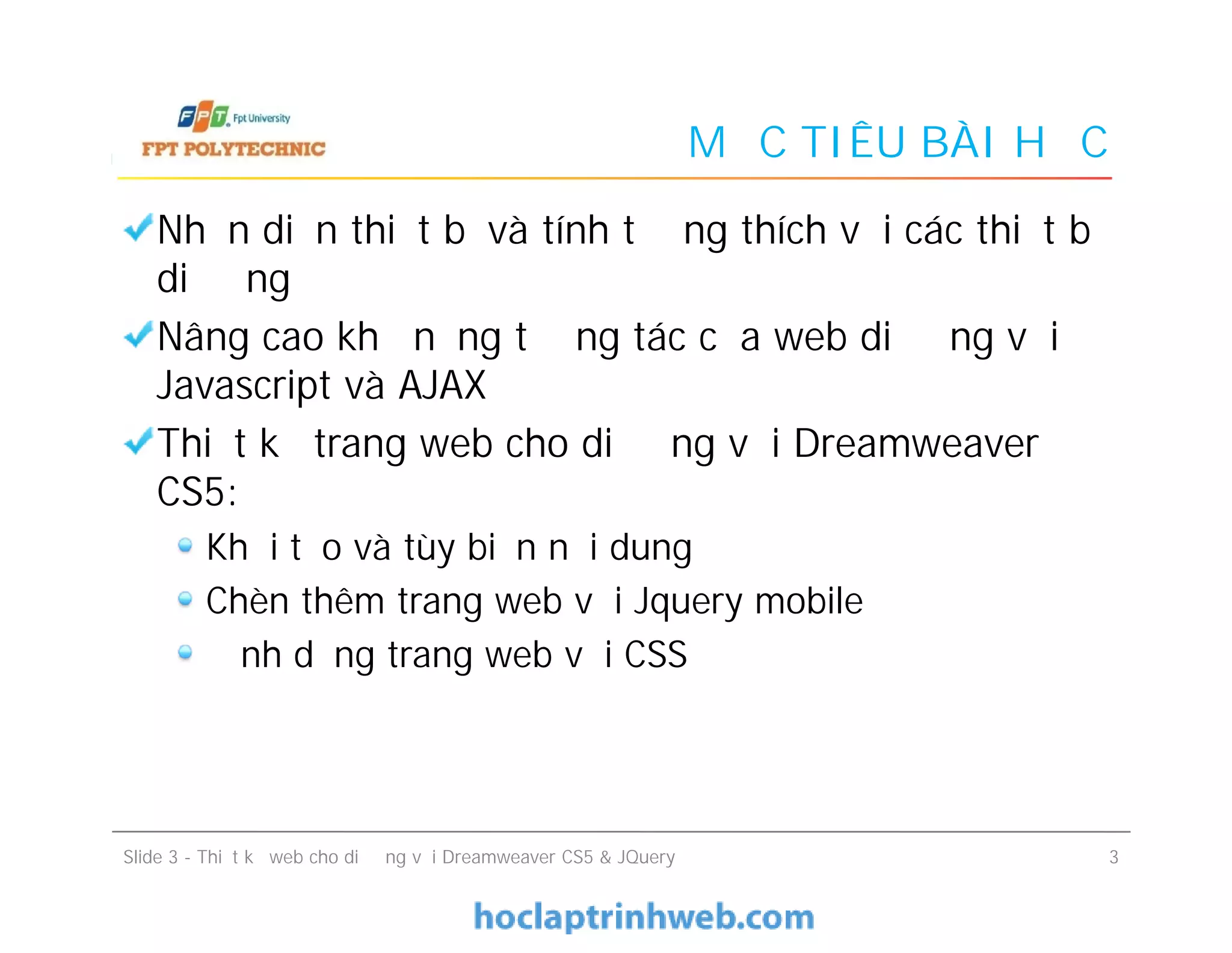 MỤC TIÊU BÀI HỌC
Nhận diện thiết bị và tính tương thích với các thiết bị
di động
Nâng cao khả năng tương tác của web di động với
Javascript và AJAX
Thiết kế trang web cho di động với Dreamweaver
CS5:
Khởi tạo và tùy biến nội dung
Chèn thêm trang web với Jquery mobile
Định dạng trang web với CSS
Nhận diện thiết bị và tính tương thích với các thiết bị
di động
Nâng cao khả năng tương tác của web di động với
Javascript và AJAX
Thiết kế trang web cho di động với Dreamweaver
CS5:
Khởi tạo và tùy biến nội dung
Chèn thêm trang web với Jquery mobile
Định dạng trang web với CSS
Slide 3 - Thiết kế web cho di động với Dreamweaver CS5 & JQuery 3
 