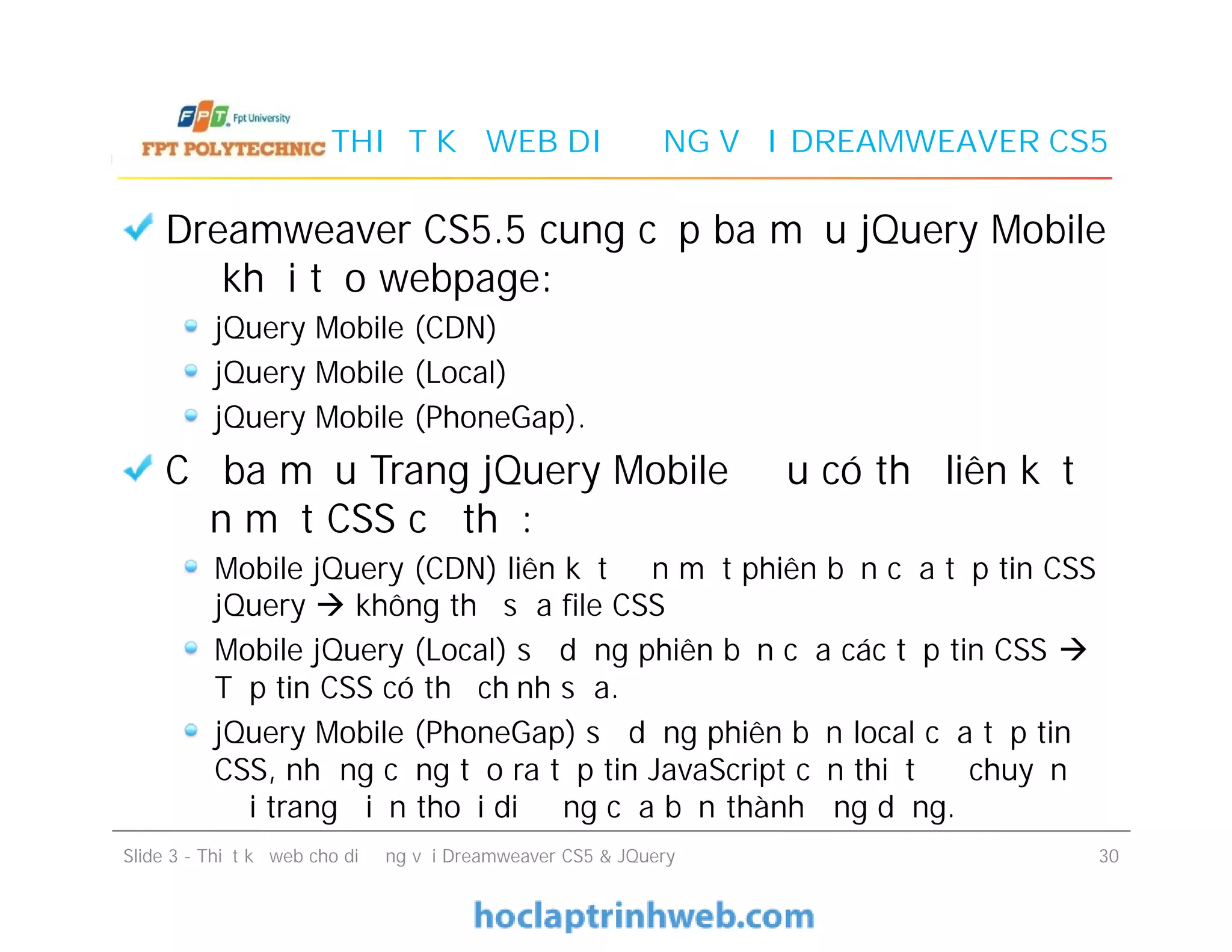 THIẾT KẾ WEB DI ĐỘNG VỚI DREAMWEAVER CS5
Dreamweaver CS5.5 cung cấp ba mẫu jQuery Mobile
để khởi tạo webpage:
jQuery Mobile (CDN)
jQuery Mobile (Local)
jQuery Mobile (PhoneGap).
Cả ba mẫu Trang jQuery Mobile đều có thể liên kết
đến một CSS cụ thể:
Mobile jQuery (CDN) liên kết đến một phiên bản của tập tin CSS
jQuery  không thể sửa file CSS
Mobile jQuery (Local) sử dụng phiên bản của các tập tin CSS 
Tập tin CSS có thể chỉnh sửa.
jQuery Mobile (PhoneGap) sử dụng phiên bản local của tập tin
CSS, nhưng cũng tạo ra tập tin JavaScript cần thiết để chuyển
đổi trang điện thoại di động của bạn thành ứng dụng.
Dreamweaver CS5.5 cung cấp ba mẫu jQuery Mobile
để khởi tạo webpage:
jQuery Mobile (CDN)
jQuery Mobile (Local)
jQuery Mobile (PhoneGap).
Cả ba mẫu Trang jQuery Mobile đều có thể liên kết
đến một CSS cụ thể:
Mobile jQuery (CDN) liên kết đến một phiên bản của tập tin CSS
jQuery  không thể sửa file CSS
Mobile jQuery (Local) sử dụng phiên bản của các tập tin CSS 
Tập tin CSS có thể chỉnh sửa.
jQuery Mobile (PhoneGap) sử dụng phiên bản local của tập tin
CSS, nhưng cũng tạo ra tập tin JavaScript cần thiết để chuyển
đổi trang điện thoại di động của bạn thành ứng dụng.
Slide 3 - Thiết kế web cho di động với Dreamweaver CS5 & JQuery 30
 