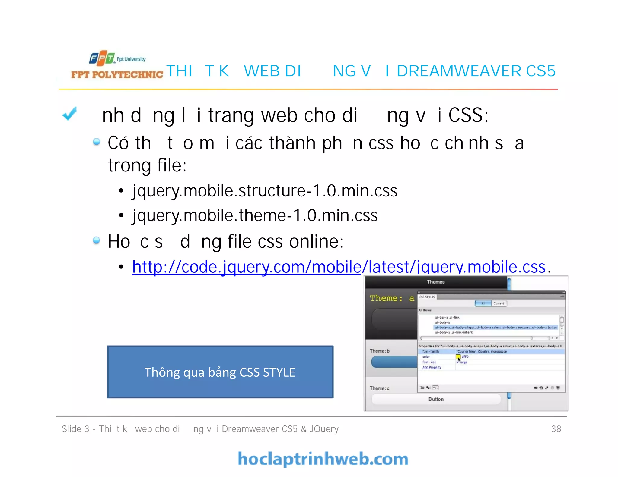 THIẾT KẾ WEB DI ĐỘNG VỚI DREAMWEAVER CS5
Định dạng lại trang web cho di động với CSS:
Có thể tạo mới các thành phần css hoặc chỉnh sửa
trong file:
• jquery.mobile.structure-1.0.min.css
• jquery.mobile.theme-1.0.min.css
Hoặc sử dụng file css online:
• http://code.jquery.com/mobile/latest/jquery.mobile.css.
Định dạng lại trang web cho di động với CSS:
Có thể tạo mới các thành phần css hoặc chỉnh sửa
trong file:
• jquery.mobile.structure-1.0.min.css
• jquery.mobile.theme-1.0.min.css
Hoặc sử dụng file css online:
• http://code.jquery.com/mobile/latest/jquery.mobile.css.
Slide 3 - Thiết kế web cho di động với Dreamweaver CS5 & JQuery 38
Thông qua bảng CSS STYLE
 